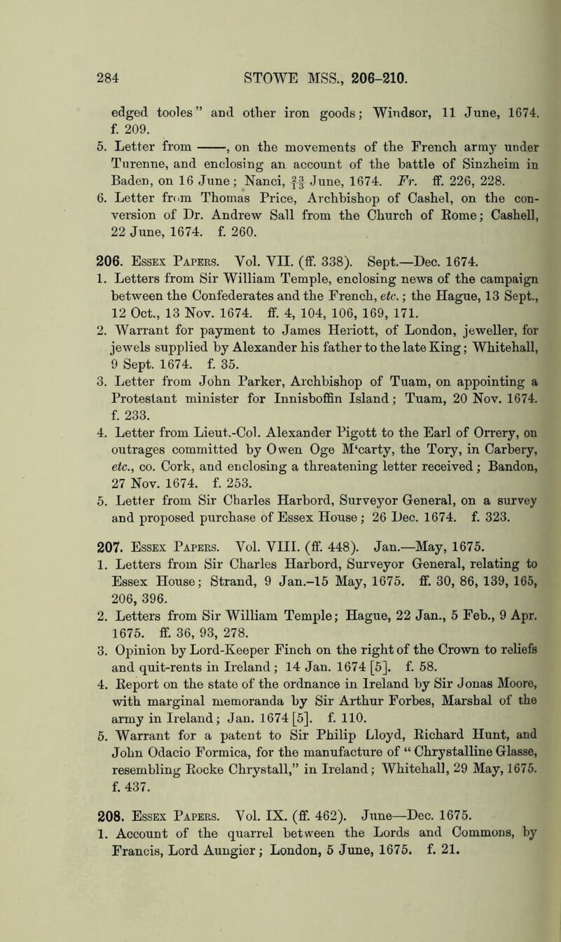 edged tooles” and other iron goods; Windsor, 11 June, 1674. f. 209. 5. Letter from , on the movements of the French army under Turenne, and enclosing an account of the battle of Sinzheim in Baden, on 16 June; Nanci, June, 1674. Fr. if. 226, 228. 6. Letter from Thomas Price, Archbishop of Cashel, on the con- version of Dr. Andrew Sail from the Church of Eome; Cashell, 22 June, 1674. f. 260. 206. Essex Papers. Vol. VII. (ff. 338). Sept.—Dec. 1674. 1. Letters from Sir William Temple, enclosing news of the campaign between the Confederates and the French, etc.; the Hague, 13 Sept., 12 Oct., 13 Nov. 1674. fif. 4, 104, 106, 169, 171. 2. Warrant for payment to James Heriott, of London, jeweller, for jewels supplied by Alexander his father to the late King; Whitehall, 9 Sept. 1674. f. 35. 3. Letter from John Parker, Archbishop of Tuam, on appointing a Protestant minister for Innisboffin Island; Tuam, 20 Nov. 1674. f. 233. 4. Letter from Lieut.-Col. Alexander Pigott to the Earl of Orrery, on outrages committed by Owen Oge M‘carty, the Tory, in Carbery, etc., CO. Cork, and enclosing a threatening letter received; Bandon, 27 Nov. 1674. f. 253. 5. Letter from Sir Charles Harbord, Surveyor General, on a survey and proposed purchase of Essex House ; 26 Dec. 1674. f. 323. 207. Essex Papers. Vol. VIII. (if. 448). Jan.—May, 1675. 1. Letters from Sir Charles Harbord, Surveyor General, relating to Essex House; Strand, 9 Jan.-15 May, 1675. £f. 30, 86, 139, 165, 206, 396. 2. Letters from Sir William Temple; Hague, 22 Jan., 5 Feb., 9 Apr. 1675. ff. 36, 93, 278. 3. Opinion by Lord-Keeper Finch on the right of the Crown to reliefs and quit-rents in Ireland ; 14 Jan. 1674 [5]. f. 58. 4. Eeport on the state of the ordnance in Ireland by Sir Jonas Moore, with marginal memoranda by Sir Arthur Forbes, Marshal of the army in Ireland; Jan. 1674 [5]. f. 110. 5. Warrant for a patent to Sir Philip Lloyd, Eichard Hunt, and John Odacio Formica, for the manufacture of “ Chrystalline Glasse, resembling Eocke Chrystall,” in Ireland; Whitehall, 29 May, 1675. f. 437. 208. Essex Papers. Vol. IX. (fif. 462). June—Dec. 1675. 1. Account of the quarrel between the Lords and Commons, by Francis, Lord Aungier; London, 6 June, 1675. f. 21.