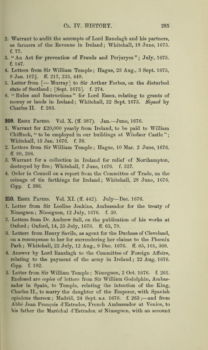 2. Warrant to audit the accompts of Lord Eanelagh and his partners, as farmers of the Eevenue in Ireland; Whitehall, 18 June, 1675. f. 77. 3. “An Act for prevention of Frauds and Perjuryes”; July, 1675. f. 147. 4. Letters from Sir William Temple; Hague, 23 Aug., 3 Sept. 1675, 9 Jan. 1674. ff- 217, 235, 448. 5. Letter from [— Murray] to Sir Arthur Forbes, on the disturbed state of Scotland ; [Sept. 1675]. f. 274. 6. “ Rules and Instructions ” for Lord Essex, relating to grants of money or lands in Ireland; Whitehall, 22 Sept. 1675. Signed by Charles II. f. 283. 209. Essex Papers. Vol. X. (ff. 387). Jan.—June, 1676. 1. Warrant for £20,000 yearly from Ireland, to be paid to William ChiflGnch, “ to be employed in our buildings at Windsor Castle ”; Whitehall, 15 Jan. 1676. f. 28. 2. Letters from Sir William Temple; Hague, 10 Mar. 2 June, 1676. ff. 99, 266. 3. Warrant for a collection in Ireland for relief of Northampton, destroyed by fire; Whitehall, 7 June, 1676. f. 327. 4. Order in Council on a report from the Committee of Trade, on the coinage of tin farthings for Ireland; Whitehall, 28 June, 1676. Copy. f. 386. 210. Essex Papers. Vol. XI. (ff. 442). July—Dec. 1676. 1. Letter from Sir Leoline Jenkins, Ambassador for the treaty of Nimeguen; Nimeguen, 12 July, 1676. f. 39. 2. Letters from Dr. Andrew Sail, on the publication of his works at Oxford ; Oxford, 14, 25 July, 1676. ff. 63, 79. 3. Letters from Henry Savile, as agent for the Duchess of Cleveland, on a recompense to her for surrendering her claims to the Phoenix Park; Whitehall, 22 July, 12 Aug., 9 Dec. 1676. ff. 65, 161, 368. 4. Answer by Lord Eanelagh to the Committee of Foreign Affairs, relating to the payment of the army in Ireland; 22 Aug. 1676. Copy. f. 192. 5. Letter from Sir William Temple; Nimeguen, 2 Oct. 1676. f. 261. Enclosed are copies of letters from Sir William Godolphin, Ambas- sador in Spain, to Temple, relating the intention of the King, Charles II., to marry the daughter of the Emperor, with Spanish opinions thereon; Madrid, 24 Sept. m.s. 1676. f. 263 ;—and from Abbe Jean Francois d’Estrades, French Ambassador at Venice, to his father the Marechal d’Estrades, at Nimeguen, with an account