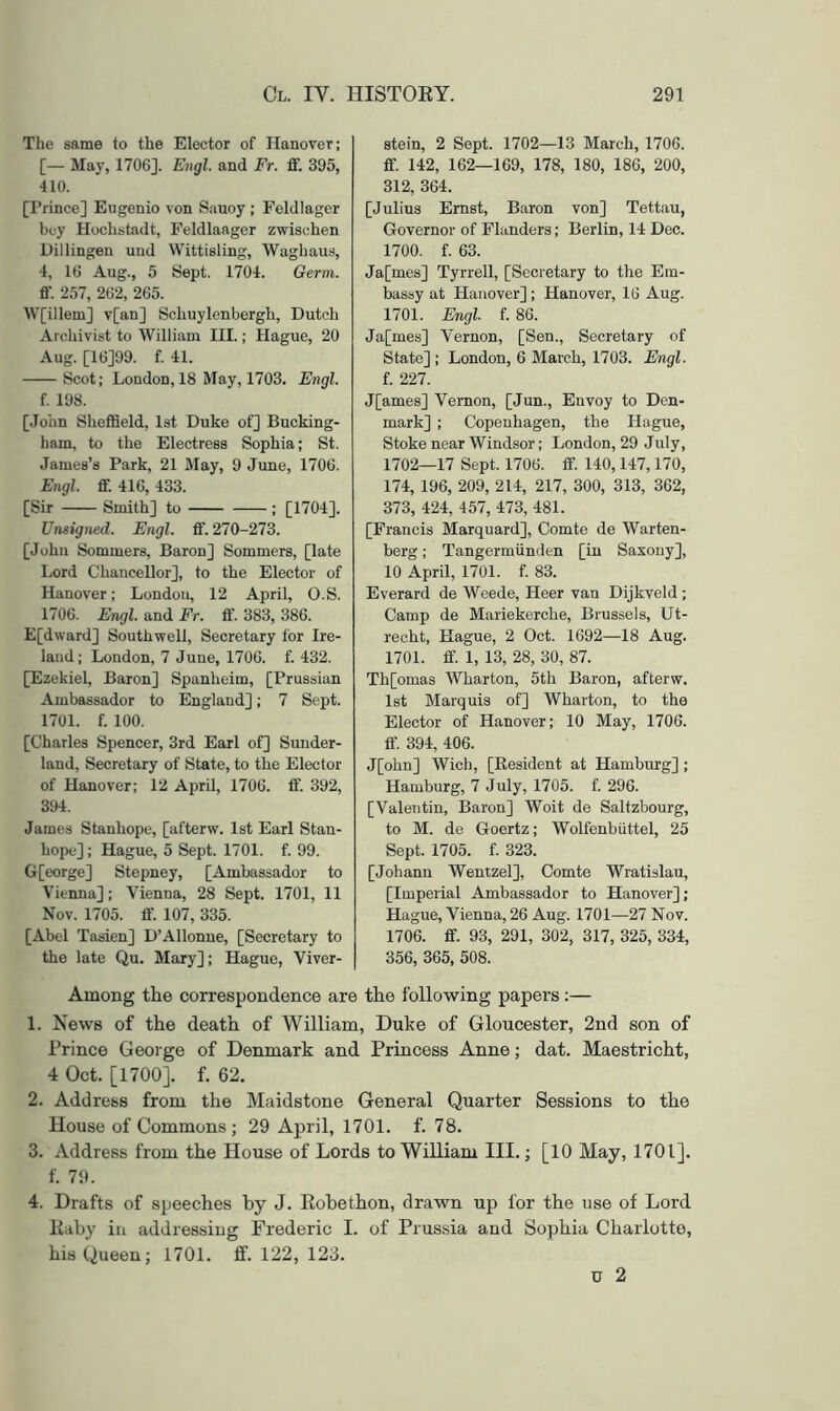 The same to the Elector of Hanover; [— May, 1706]. Engl, and Fr. £f. 395, 410. [Prince] Eugenio von Sauoy ; Feldlager bey Hochstadt, Feldlaager zwischen Uillingen und VVittisling, Waghaus, 4, 16 Aug., 5 Sept. 1704. Germ. ff. 257, 262, 265. W[illem] v[an] Schuylenbergh, Dutch Archivist to William III.; Hague, 20 Aug. [16]99. f. 41. Scot; London, 18 May, 1703. Engl. f. 198. [John ShefiSeld, 1st Duke of] Bucking- ham, to the Electress Sophia; St. James’s Park, 21 May, 9 June, 1706. Engl. flf. 416, 433. [Sir Smith] to ; [1704]. Unsigned. Engl. fF. 270-273. [John Sommers, Baron] Sommers, [late Lord Chancellor], to the Elector of Hanover; London, 12 April, O.S. 1706. Engl, and Fr. fif. 383, 386. E[d\vard] Southwell, Secretary for Ire- land; London, 7 June, 1706. f. 432. [Ezekiel, Baron] Spanheim, [Prussian Ambassador to England]; 7 Sept. 1701. f. 100. [Charles Spencer, 3rd Earl of] Sunder- land, Secretary of State, to the Elector of Hanover; 12 April, 1706. £f. 392, 394. James Stanhope, [afterw. 1st Earl Stan- hope]; Hague, 5 Sept. 1701. f. 99. G[eorge] Stepney, [Ambassador to Vienna]; Vienna, 28 Sept. 1701, 11 Nov. 1705. ff. 107, 335. [Abel Tasien] D’Allonue, [Secretary to the late Qu. Mary]; Hague, Viver- Btein, 2 Sept. 1702—13 March, 1706. flf. 142, 162—169, 178, 180, 186, 200, 312, 364. [Julius Ernst, Baron von] Tettau, Governor of Flanders; Berlin, 14 Dec. 1700. f. 63. Ja[mes] Tyrrell, [Secietary to the Em- bassy at Hanover] ; Hanover, 16 Aug. 1701. Engl. f. 86. Ja[mes] Vernon, [Sen., Secretary of State] ; London, 6 March, 1703. Engl. f. 227. J[ames] Vernon, [Jun., Envoy to Den- mark] ; Copenhagen, the Hague, Stoke near Windsor; London, 29 July, 1702—17 Sept. 1706. flf. 140,147,170, 174, 196, 209, 214, 217, 300, 313, 362, 373, 424, 457, 473, 481. [Francis Marquard], Comte de Warten- berg; Tangermiinden [in Saxony], 10 April, 1701. f. 83. Everard de Weede, Heer van Dijkveld ; Camp de Mariekerche, Brussels, Ut- recht, Hague, 2 Oct. 1692—18 Aug. 1701. flf. 1, 13, 28, 30, 87. Th[omas Wharton, 5th Baron, afterw. 1st Marquis of] Wharton, to the Elector of Hanover; 10 May, 1706. flf. 394, 406. J[ohn] Wich, [Resident at Hamburg] ; Hamburg, 7 July, 1705. f. 296. [Valentin, Baron] Woit de Saltzbourg, to M. de Goertz; Wolfenbiittel, 25 Sept. 1705. f. 323. [Johann Wentzel], Comte Wratislau, [Imperial Ambassador to Hanover]; Hague, Vienna, 26 Aug. 1701—27 Nov. 1706. flf. 93, 291, 302, 317, 325, 334, 356, 365, 508. Among the correspondence are the following papers :— 1. News of the death of William, Duke of Gloucester, 2nd son of Prince George of Denmark and Princess Anne; dat. Maestricht, 4 Oct. [1700], f. 62. 2. Address from the Maidstone General Quarter Sessions to the House of Commons; 29 April, 1701. f. 78. 3. Address from the House of Lords to William III.; [10 May, 1701]. f. 79. 4. Drafts of speeches by J. Eohethon, drawn up for the use of Lord Eiiby in addressing Frederic I. of Prussia and Sophia Charlotte, his Queen; 1701. ff. 122, 123. u 2