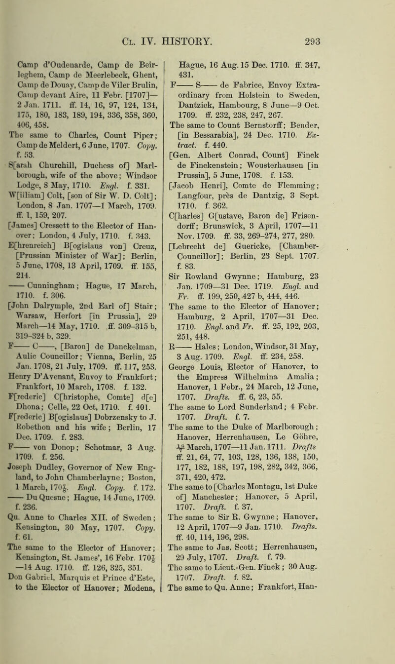 Camp d’Oudeuarde, Camp de Beir- leghein, Camp de Meerlebeck, Ghent, Camp de Douay, Camp de Viler Brulin, Camp devant Aire, 11 Febr. [1707]— 2 Jan. 1711. ff. 14, IG, 97, 124, 134, 175, 180, 183, 189, 194, 336, 358, 360, 406, 458. Tlie same to Charles, Count Piper ; Camp de Meldert, 6 June, 1707. Copy. f. 53. S[arah Churchill, Duchess of] Marl- borough, wife of the above; Windsor Lodge, 8 May, 1710. Engl. f. 331. W[illiam] Colt, [son of Sir W. D. Colt]; London, 8 Jan. 1707—1 March, 1709. <r. 1, 159, 207. [James] Cressett to the Elector of Han- over; London, 4 July, 1710. f. 343. E[hrenreich] B[ogislau8 von] Creuz, [Prussian Minister of War] ; Berlin, 5 June, 1708,13 April, 1709. £f. 155, 214. Cunningham; Hague, 17 March, 1710. f. 306. [John Dalrymple, 2rd Earl of] Stair; Warsaw, Herfort [in Prussia], 29 March—14 May, 1710. fif. 309-315 b, 319-324 b. 329. F C , [Baron] de Danckelman, Anlic Councillor; Vienna, Berlin, 25 Jan. 1708, 21 July, 1709. ff. 117, 253. Henry D’Avenant, Envoy to Frankfort; Frankfort, 10 March, 1708. f. 132. F[rederic] C[hristophe, Comte] cl[e] Dhona; Celle, 22 Oct, 1710. f. 401. F[rederic] B[ogislaus] Dobrzensky to J. Kobethon and his wife; Berlin, 17 Dec. 1709. f. 283. F von Donop; Schotmar, 3 Aug. 1709. f. 256. Joseph Dudley, Governor of New Eng- land, to John Chamberlayne; Boston, 1 March, I705. Engl. Copy. f. 172. Du Qucsne; Hague, 14 June, 1709. f. 236. Qu. Anne to Charles XII. of Sweden ; Kensington, 30 May, 1707. Copy. f. 61. The same to the Elector of Hanover; Kensington, St. James’, 16 Febr. 170J —14 Aug. 1710. fif. 126, 325, 351. Don Gabrit-1, Marquis et Prince d’Este, to the Elector of Hanover; Modena, Hague, 16 Aug. 15 Dec. 1710. fif. 347, 431. F S de Fabrice, Envoy Extra- ordinary from Holstein to Sweden, Dantzick, Hambourg, 8 June—9 Oct. 1709. fif. 232, 238, 247, 267. The same to Count Bernstorfif; Bender, [in Bessarabia], 24 Dec. 1710. Ex- tract. f. 440. [Gen. Albert Conrad, Count] Finck de Finckenstoin; Wousterhausen [in Prussia], 5 June, 1708. f. 153. [Jacob Henri], Comte de Flemming; Langfour, pres de Dantzig, 3 Sept. 1710. f. 362. C[harles] G[ustave, Baron de] Frisen- dorfif; Brunswick, 3 April, 1707—11 Nov. 1709. fif. 33, 269-274, 277, 280. [Lebrecht de] Guericke, [Chamber- Councillor] ; Berlin, 23 Sept. 1707. f. 83. Sir Eowland Gwynne; Hamburg, 23 ,Tan. 1709—31 Dec. 1719. Engl, and Fr. fif. 199, 250, 427 b, 444, 446. The same to the Elector of Hanover; Hamburg, 2 April, 1707—31 Dec. 1710. Engl, and Fr. fif. 25, 192, 203, 251, 448. R Hales; London, Windsor, 31 May, 3 Aug. 1709. Engl. fif. 234, 258. George Louis, Elector of Hanover, to the Empress Wilhelmina Amalia; Hanover, 1 Febr., 24 March, 12 June, 1707. Drafts, fif. 6, 23, 55. The same to Lord Sunderland; 4 Febr. 1707. Draft, f. 7. The same to the Duke of Marlborough; Hanover, Herrenhausen, Le Gohre, March, 1707—11 Jan. 1711. Drafts fif. 21, 64, 77, 103, 128, 136, 138, 150, 177, 182, 188, 197, 198, 282, 342, 366, 371, 420, 472. The same to [Charles Montagu, 1st Duke of] Manchester; Hanover, 5 April, 1707. Draft, f. 37. The same to Sir E. Gwynne; Hanover, 12 April, 1707—9 Jan. 1710. Drafts. fif. 40, 114,196, 298. The same to Jas. Scott; Herrenhausen, 29 July, 1707. Draft, f. 79. The same to Lieut.-Gen. Finck ; 30 Aug. 1707. Draft, f. 82. The same to Qu. Anne; Frankfort, Han-