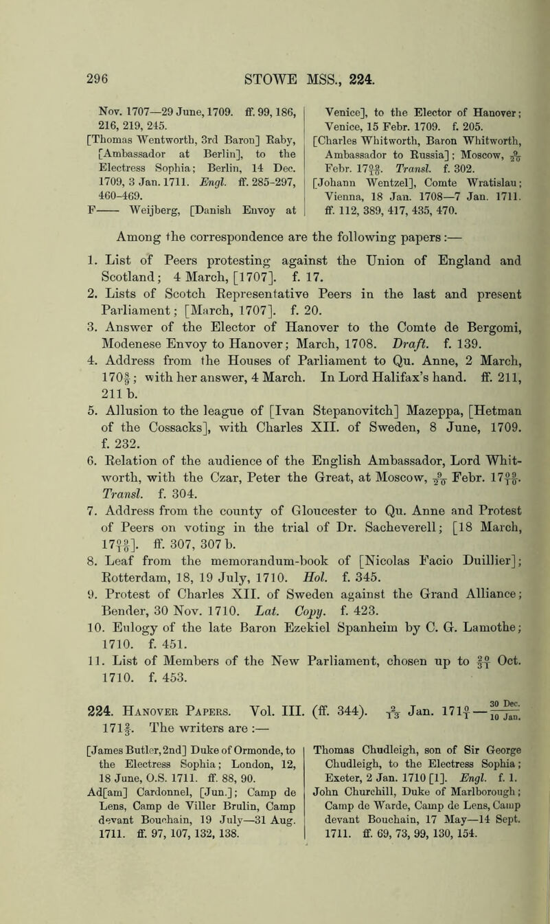Nov. 1707—29 June, 1709. £f. 99,186, 216, 219, 215. [Thomas Wentworth, 3rcl Baron] Eaby, [Ambassador at Berlin], to the Electress Sophia; Berlin, 14 Dee. 1709, 3 Jan. 1711. Engl. ff. 285-297, 460-469. P Weijberg, [Danish Envoy at Venice], to the Elector of Hanover; Venice, 15 Febr. 1709. f. 205. [Charles Whitworth, Baron Whitworth, Ambassador to Eussia]; Moscow, Febr. 17f^. Transl. f. 302. [Johann Wentzel], Comte Wratislau; Vienna, 18 Jan. 1708—7 Jan. 1711. ff. 112, 389, 417, 435, 470. Among the correspondence are the following papers:— 1. List of Peers protesting against the Union of England and Scotland; 4 March, [1707]. f. 17. 2. Lists of Scotch Eepresentative Peers in the last and present Parliament; [March, 1707]. f. 20. 3. Answer of the Elector of Hanover to the Comte de Bergomi, Modenese Envoy to Hanover; March, 1708. Draft, f. 139. 4. Address from the Houses of Parliament to Qu. Anne, 2 March, 170f; with her answer, 4 March. In Lord Halifax’s hand. ff. 211, 211 b. 5. Allusion to the league of [Ivan Stepanovitch] Mazeppa, [Hetman of the Cossacks], with Charles XII. of Sweden, 8 June, 1709, f. 232. G. Eolation of the audience of the English Ambassador, Lord Whit- worth, with the Czar, Peter the Great, at Moscow, Febr. 17^. Transl. f. 304. 7. Address from the county of Gloucester to Qu. Anne and Protest of Peers on voting in the trial of Dr. Sacheverell; [18 March, 17jf]. ff. 307, 307 b. 8. Leaf from the memorandum-book of [Nicolas Facio Duillier]; Eotterdam, 18, 19 July, 1710. Hoi. f. 345. 9. Protest of Charles XII. of Sweden against the Grand Alliance; Bender, 30 Nov. 1710. Lat. Co^y. f. 423. 10. Eulogy of the late Baron Ezekiel Spanheim by C. G. Lamothe; 1710. f. 451. 11. List of Members of the New Parliament, chosen up to Oct. 1710. f. 453. 224. Hanover Papers. Vol. III. (ff. 344). ^ Jan. 171^ — 171f. The writers are ;— [James Butler, 2nd] Duke of Ormonde, to the Electress Sophia; London, 12, 18 June, O.S. 1711. ff. 88, 90. Ad[am] Cardonnel, [Jun.]; Camp de Lens, Camp de Viller Brulin, Camp devant Bouchain, 19 July—31 Aug. 1711. ff. 97, 107, 132, 138. Thomas Chudleigh, son of Sir George Chudleigh, to the Electress Sophia; Exeter, 2 Jan. 1710 [1]. Engl. f. 1. John Churchill, Duke of Marlborough; Camp de Warde, Camp de Lens, Camp devant Bouchain, 17 May—14 Sept. 1711. ff. 69, 73, 99, 130, 154.
