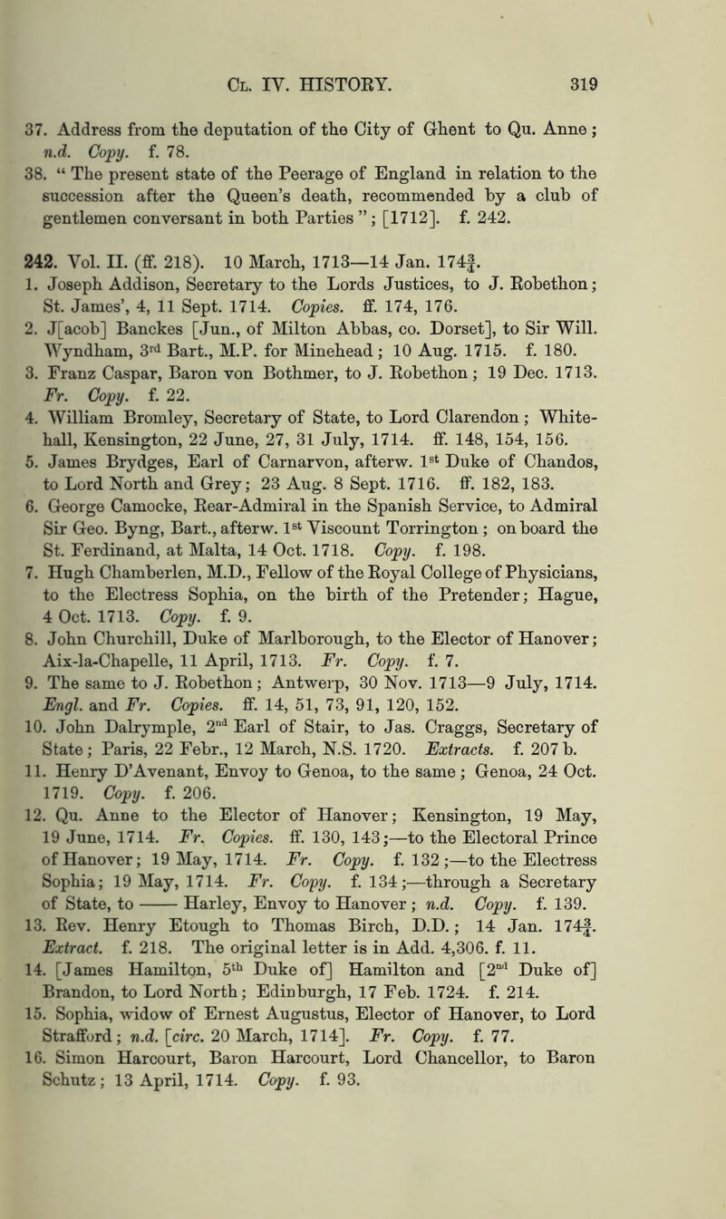 37. Address from the deputation of the City of Ghent to Qu. Anne ; n.d. Copy. f. 78. 38. “ The present state of the Peerage of England in relation to the succession after the Queen’s death, recommended by a club of gentlemen conversant in both Parties ”; [1712]. f. 242. 242. Vol. II. (ff. 218). 10 March, 1713—14 Jan. 174f. 1. Joseph Addison, Secretary to the Lords Justices, to J. Eobethon; St. James’, 4, 11 Sept. 1714. Copies, ff. 174, 176. 2. J[acob] Banckes [Jun., of Milton Abbas, co. Dorset], to Sir Will. Wyndham, 3’^'* Bart., M.P. for Minehead ; 10 Aug. 1715. f. 180. 3. Franz Caspar, Baron von Bothmer, to J. Eobethon ; 19 Dec. 1713. Fr. Copy. f. 22. 4. William Bromley, Secretary of State, to Lord Clarendon ; White- hall, Kensington, 22 June, 27, 31 July, 1714. ff. 148, 154, 156. 5. James Brydges, Earl of Carnarvon, afterw. 1®* Duke of Chandos, to Lord North and Grey; 23 Aug. 8 Sept. 1716. ff. 182, 183. 6. George Camoeke, Eear-Admiral in the Spanish Service, to Admiral Sir Geo. Byng, Bart., afterw. l^^ Viscount Torrington ; onboard the St. Ferdinand, at Malta, 14 Oct. 1718. Copy. f. 198. 7. Hugh Chamberlen, M.D., Fellow of the Eoyal College of Physicians, to the Electress Sophia, on the birth of the Pretender; Hague, 4 Oct. 1713. Copy. f. 9. 8. John Churchill, Duke of Marlborough, to the Elector of Hanover; Aix-la-Chapelle, 11 April, 1713. Fr. Copy. f. 7. 9. The same to J. Eobethon; Antwerp, 30 Nov. 1713—9 July, 1714. Engl, and Fr. Copies, ff. 14, 51, 73, 91, 120, 152. 10. John Dalrymple, 2'* Earl of Stair, to Jas. Craggs, Secretary of State; Paris, 22 Febr., 12 March, N.S. 1720. Extracts, f. 207b. 11. Henry D’Avenant, Envoy to Genoa, to the same ; Genoa, 24 Oct. 1719. Copy. f. 206. 12. Qu. Anne to the Elector of Hanover; Kensington, 19 May, 19 June, 1714. Fr. Copies, ff. 130, 143;—to the Electoral Prince of Hanover; 19 May, 1714. Fr. Copy. f. 132;—to the Electress Sophia; 19 May, 1714. Fr. Copy. f. 134;—through a Secretary of State, to Harley, Envoy to Hanover; n.d. Copy. f. 139. 13. Eev. Henry Etough to Thomas Birch, D.D.; 14 Jan. 174|. Extract, f. 218. The original letter is in Add. 4,306. f. 11. 14. [James Hamilton, 5* Duke of] Hamilton and [2“'‘ Duke of] Brandon, to Lord North; Edinburgh, 17 Feb. 1724. f. 214. 15. Sophia, widow of Ernest Augustus, Elector of Hanover, to Lord Strafford; n.d. [circ. 20 March, 1714]. Fr. Copy. f. 77. 16. Simon Harcourt, Baron Harcourt, Lord Chancellor, to Baron Schutz ; 13 April, 1714. Copy. f. 93.
