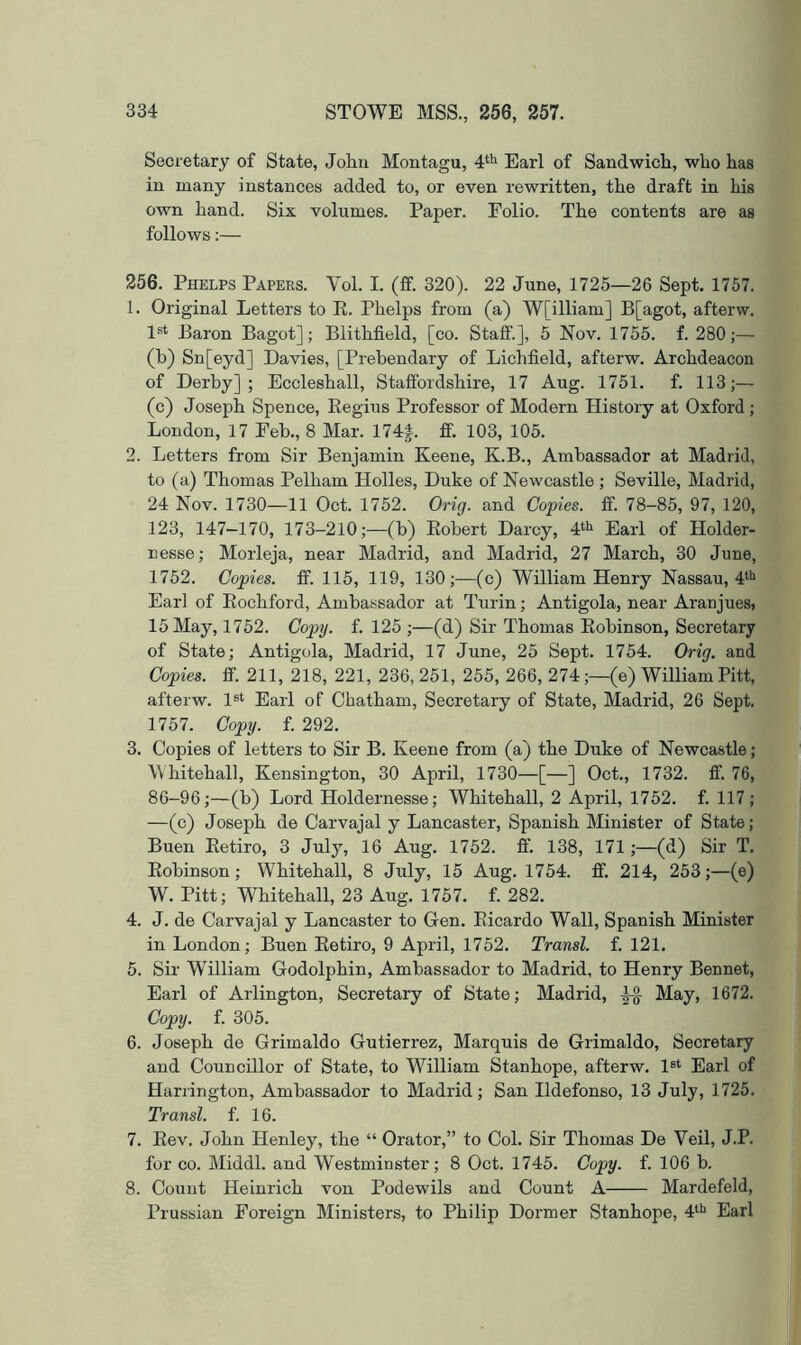 Secretary of State, Johu Montagu, Earl of Sandwich, who has in many instances added to, or even rewritten, the draft in his own hand. Six volumes. Paper. Folio. The contents are as follows:— 256. Phelps Papers. Vol. I. (ff. 320). 22 June, 1725—26 Sept. 1757. 1. Original Letters to E. Phelps from (a) W[illiam] B[agot, afterw. 1®‘ Baron Bagot]; Blithfield, [co. Staff.], 5 Nov. 1755. f. 280;— (h) Sn[eyd] Davies, [Prebendary of Lichfield, afterw. Archdeacon of Derby]; Eccleshall, Staffordshire, 17 Aug. 1751. f. 113;— (c) Joseph Spence, Eegius Professor of Modern History at Oxford ; London, 17 Feb., 8 Mar. 174|. ff. 103, 105. 2. Letters from Sir Benjamin Keene, K.B., Ambassador at Madrid, to (a) Thomas Pelham Holies, Duke of Newcastle ; Seville, Madrid, 24 Nov. 1730—11 Oct. 1752. Orig. and Copies, ff. 78-85, 97, 120, 123, 147-170, 173-210;—(b) Eobert Darcy, 4‘^ Earl of Holder- nesse; Morleja, near Madrid, and Madrid, 27 March, 30 June, 1752. Copies, ff. 115, 119, 130;—(c) William Henry Nassau, 4‘'‘ Earl of Eochford, Ambassador at Turin; Antigola, near Aranjues, 15 May, 1752. Cop]), f. 125 ;—(d) Sir Thomas Eobinson, Secretary of State; Antigola, Madrid, 17 June, 25 Sept. 1754. Orig. and Copies, ff. 211, 218, 221, 236, 251, 255, 266, 274;—(e) William Pitt, afterw. 1®‘ Earl of Chatham, Secretary of State, Madrid, 26 Sept. 1757. Copy. f. 292. 3. Copies of letters to Sir B. Keene from (a) the Duke of Newcastle; Whitehall, Kensington, 30 April, 1730—[—] Oct., 1732. ff. 76, 86-96;—(b) Lord Holdernesse; Whitehall, 2 April, 1752. f. 117; —(c) Joseph de Carvajal y Lancaster, Spanish Minister of State; Buen Eetiro, 3 July, 16 Aug. 1752. ff. 138, 171;—(d) Sir T. Eobinson; Whitehall, 8 July, 15 Aug. 1754. ff. 214, 253;—(e) W. Pitt; Whitehall, 23 Aug. 1757. f. 282. 4. J. de Carvajal y Lancaster to Gen. Eicardo Wall, Spanish Minister in London; Buen Eetiro, 9 April, 1752. Transl. f. 121. 5. Sir William Godolphin, Ambassador to Madrid, to Henry Bennet, Earl of Arlington, Secretary of State; Madrid, May, 1672. Copy. f. 305. 6. Joseph de Grimaldo Gutierrez, Marquis de Grimaldo, Secretary and Councillor of State, to William Stanhope, afterw. 1®‘ Earl of Harrington, Ambassador to Madrid; San Ildefonso, 13 July, 1725. Transl. f. 16. 7. Eev. John Henley, the “ Orator,” to Col. Sir Thomas De Veil, J.P. for CO. Middl. and Westminster; 8 Oct. 1745. Copy. f. 106 b. 8. Count Heinrich von Podewils and Count A Mardefeld, Prussian Foreign Ministers, to Philip Dormer Stanhope, Earl