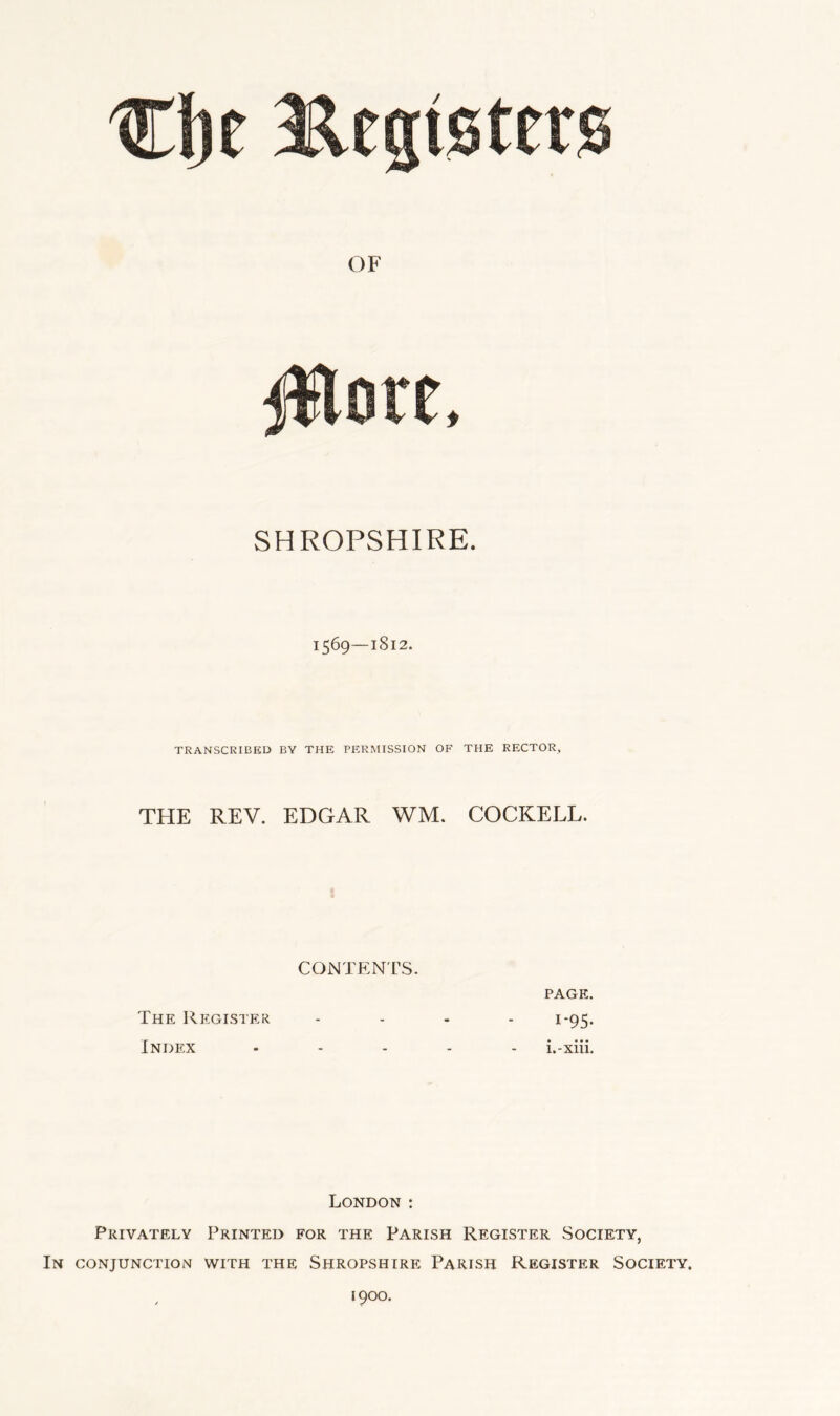 1569—1812. TRANSCRIBED BY THE PERMISSION OF THE RECTOR, THE REV. EDGAR WM. COCKELL. CONTENTS. PAGE. The Register .... 1-95. Index ..... i.-xiii. London : Privately Printed for the Parish Register Society, In conjunction with the Shropshire Parish Register Society. 1900.