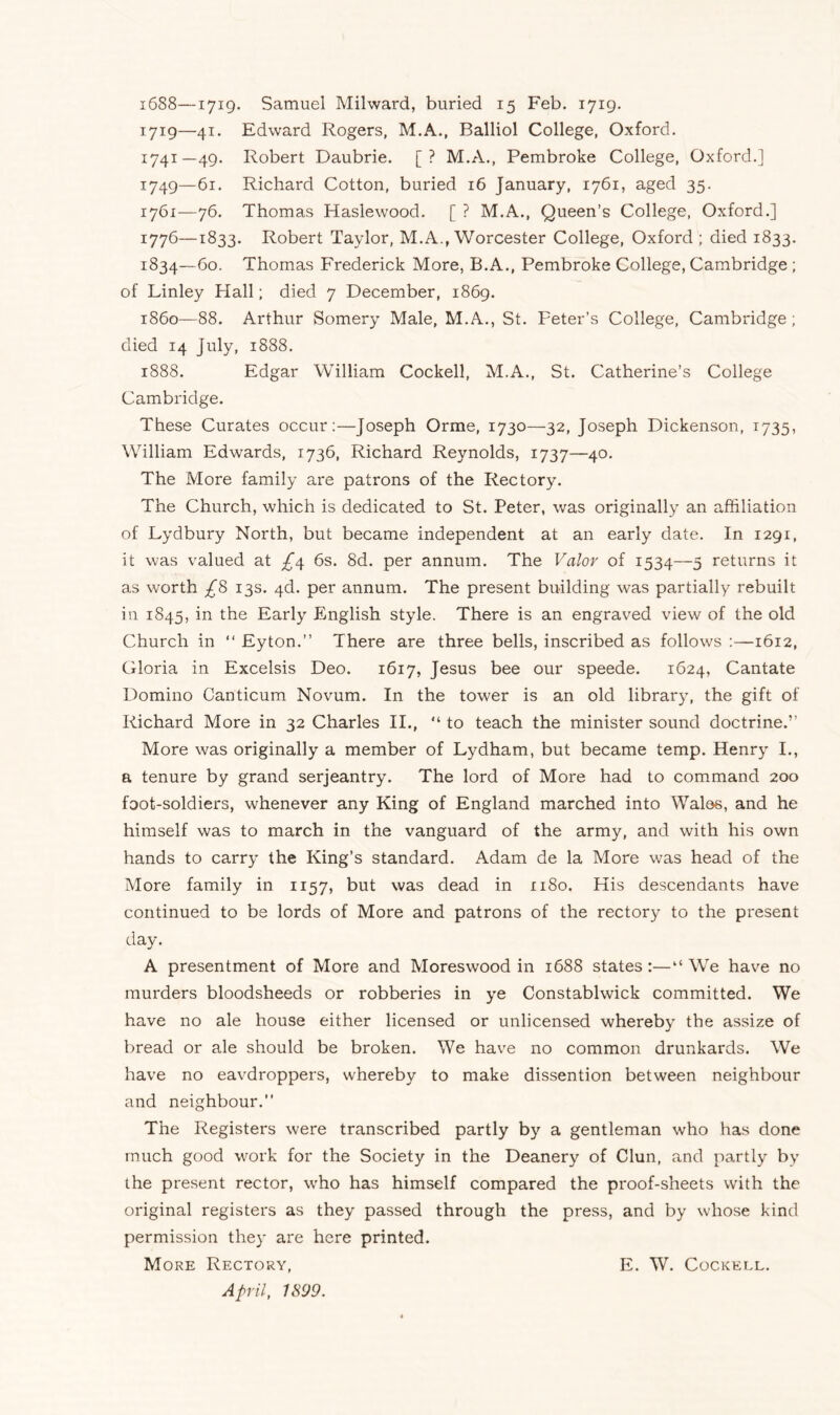 i688—1719. Samuel Milward, buried 15 Feb. 1719. 1719—41. Edward Rogers, M.A., Balliol College, Oxford. 1741—49. Robert Daubrie. [? M.A., Pembroke College, Oxford.] 1749—61. Richard Cotton, buried 16 January, 1761, aged 35. 1761—76. Thomas Haslewood. [ ? M.A., Queen’s College, Oxford.] r776—1833. Robert Taylor, M.A., Worcester College, Oxford ; died 1833. 1834—60. Thomas Frederick More, B.A., Pembroke College, Cambridge ; of Linley Flail; died 7 December, 1869. i860—88. Arthur Somery Male, M.A., St. Peter’s College, Cambridge; died 14 July, 1888. 1888. Edgar William Cockell, M.A., St. Catherine’s College Cambridge. These Curates occur:—Joseph Orme, 1730—32, Joseph Dickenson, 1735, William Edwards, 1736, Richard Reynolds, 1737—40. The More family are patrons of the Rectory. The Church, which is dedicated to St. Peter, was originally an affiliation of Lydbury North, but became independent at an early date. In 1291, it was valued at £4 6s. 8d. per annum. The Valor of 1534—5 returns it as worth £8 13s. 4d. per annum. The present building was partially rebuilt in 1845, in the Early English style. There is an engraved view of the old Church in “ Eyton.” There are three bells, inscribed as follows :—1612, Gloria in Excelsis Deo. 1617, Jesus bee our speede. 1624, Cantate Domino Canticum Novum. In the tower is an old library, the gift of Richard More in 32 Charles II., “ to teach the minister sound doctrine.” More was originally a member of Lydham, but became temp. Henry I., a tenure by grand serjeantry. The lord of More had to command 200 foot-soldiers, whenever any King of England marched into Wales, and he himself was to march in the vanguard of the army, and with his own hands to carry the King’s standard. Adam de la More was head of the More family in 1157, but was dead in 1180. His descendants have continued to be lords of More and patrons of the rectory to the present day. A presentment of More and Moreswood in 1688 states :—“ We have no murders bloodsheeds or robberies in ye Constablwick committed. We have no ale house either licensed or unlicensed whereby the assize of bread or ale should be broken. We have no common drunkards. We have no eavdroppers, whereby to make dissention between neighbour and neighbour.” The Registers were transcribed partly by a gentleman who has done much good work for the Society in the Deanery of Clun, and partly by the present rector, who has himself compared the proof-sheets with the original registers as they passed through the press, and by whose kind permission they are here printed. More Rectory, April, 1899. E. W. Cockell.