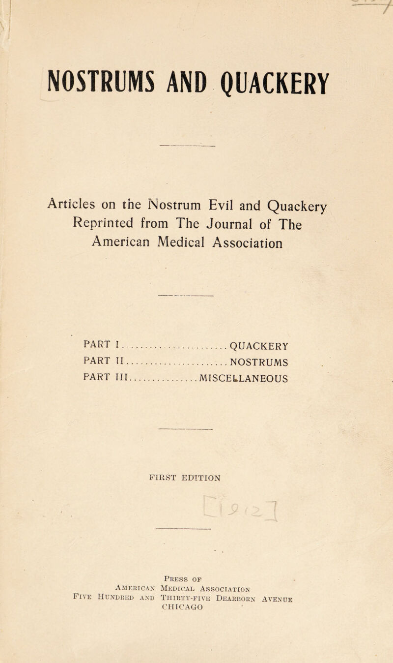 NOSTRUMS AND QUACKERY Articles on the Nostrum Evil and Quackery Reprinted from The Journal of The American Medical Association part I QUACKERY part II NOSTRUMS PART III MISCELLANEOUS FIRST EDITION Press op American Mp:dical Association Five Hundred and Tiiirty-pive Dearborn Avenue CHICAGO