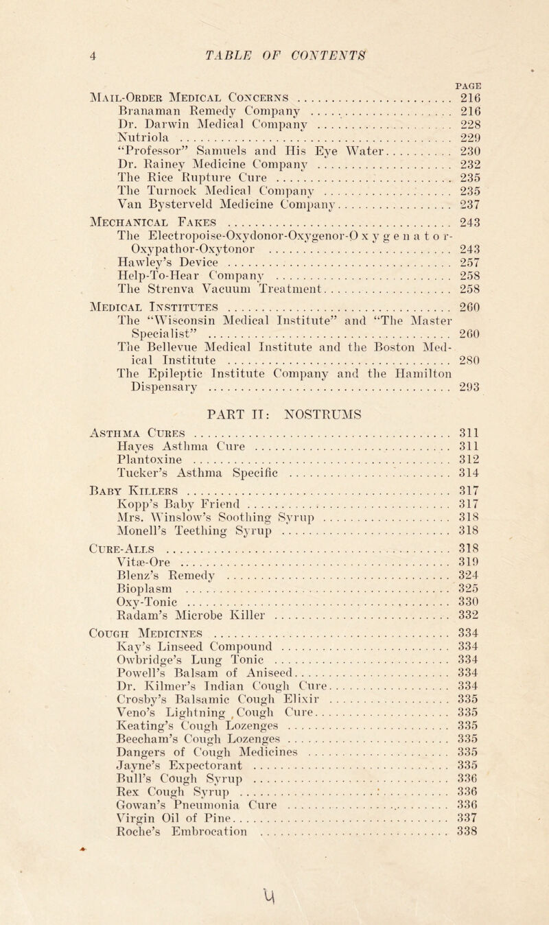 PAGE Mail-Order Medical Concerns 216 Branaman Remedy Company 216 Dr. Darwin Medical Company 228 Nutriola 229 “Professor” Samuels and His Eye Water 230 Dr. Rainey Medicine Company 232 The Rice Rupture Cure 235 The Turnock Medical Company 235 Van Bysterveld Medicine Company 237 Mechanical Fakes 243 The Electropoise-Oxydonor-Oxygenor-0 x y g e n a t o r- Oxypathor-Oxytonor 243 Hawley’s Device 257 Help-To-Hear Company 258 The Strenva Vacuum Treatment 258 Medical Institutes 260 The “Wisconsin Medical Institute” and “The Master Specialist” 260 The Bellevue Medical Institute and the Boston Med- ical Institute 280 The Epileptic Institute Company and the Hamilton Dispensary 293 PART II: NOSTRUMS Asthma Cures 311 Hayes Asthma Cure 311 Plantoxine 312 Tucker’s Asthma Sj)eciiic 314 Baby Killers 317 Kopp’s Baby Friend 317 Mrs. Winslow’s Soothing Syrup 318 Monell’s Teething Syrup 318 Cure-Alls 318 Vitse-Ore 319 Blenz’s Remedy 324 Bioplasm 325 Oxy-Tonic 330 Radam’s Microbe Killer 332 Cough Medicines 334 Kay’s Linseed Compound 334 Owbridge’s Lung Tonic 334 Powell’s Balsam of Aniseed 334 Dr. Kilmer’s Indian Cough Cure 334 Crosby’s Balsamic Cough Elixir 335 Veno’s Lightning , Cough Cure 335 Keating’s Cough Lozenges 335 Beecham’s Cough Lozenges 335 Dangers of Cough Medicines 335 Jayne’s Expectorant 335 Bull’s Cough Syrup 336 Rex Cough Syrup 336 Gowan’s Pneumonia Cure 336 Virgin Oil of Pine 337 Roche’s Embrocation 338 M