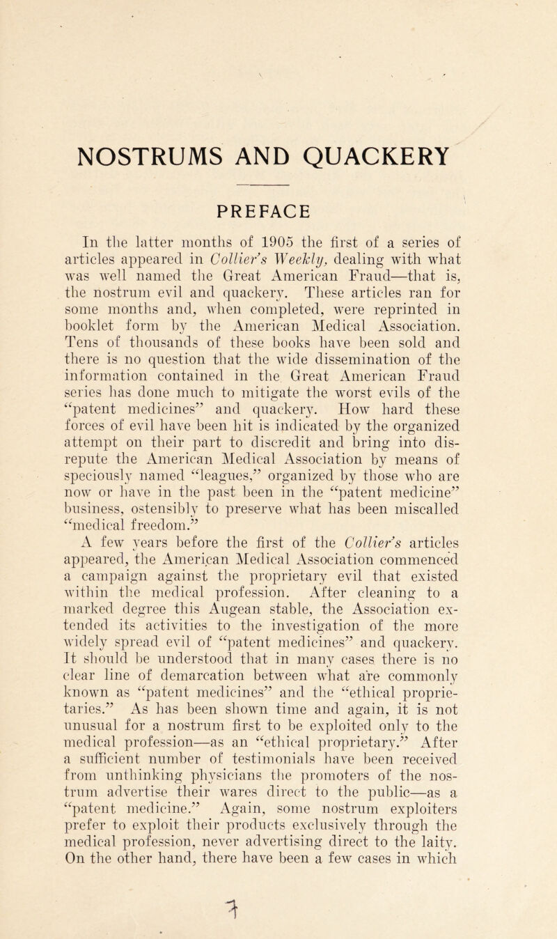 PREFACE In tlie latter months of 1905 the first of a series of articles appeared in Collier s Weekly, dealing with what was well named tlie Great American Fraud—that is^ the nostrum evil and quackery. These articles ran for some months and, when completed, were reprinted in booklet form by tlie American Medical Association. Tens of thousands of these books have been sold and there is no question that the wide dissemination of the information contained in the Great American Fraud series has done much to mitigate the worst evils of the ^^patent medicines’^ and quackery. How hard these forces of evil have been hit is indicated by the organized attempt on their part to discredit and bring into dis- repute the American Medical Association by means of speciously named ^deagues,” organized by those who are now or have in the past been in the '^‘^patent medicine” business, ostensibly to preserve what has been miscalled '^hnedical freedom.” A few years before the first of the Collier s articles appeared, the American Medical Association commenced a campaign against the proprietary evil that existed within the medical profession. After cleaning to a marked degree this Augean stable, the Association ex- tended its activities to the investigation of the more widely spread evil of ‘^^patent medicines” and quackery. It should be understoocl that in many cases there is no clear line of demarcation between what are commonly known as ^^patent medicines” and the ^^ethical proprie- taries.” As has been shown time and again, it is not unusual for a nostrum first to be exploited only to the medical profession—as an ^Tthical proprietary.” After a sufficient number of testimonials have been received from unthinking physicians the promoters of the nos- trum advertise their Avares direct to the public—as a ^^patent medicine.” Again, some nostrum exploiters prefer to exploit their products exclusively through the medical profession, never advertising direct to the laity. On the other hand, there have been a few cases in which