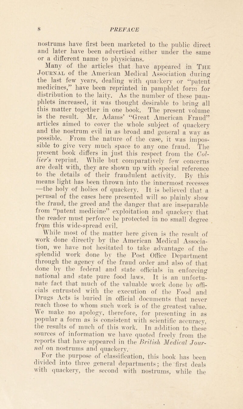 nostrums have first been marketed to the public direct and later have been advertised either under the same or a different name to physicians. Many of the articles that have appeared in The Journal of the American Medical Association during the last few years, dealing with quackery or ‘^^patent medicines,’’ have been reprinted in pamphlet form for distribution to the laity. As the number of these pam- phlets increased, it was thought desirable to bring all this matter together in one book. The present volume is the result. Mr. Adams’ ^‘^Great American Fraud” articles aimed to cover the whole subject of quackery and the nostrum evil in as broad and general a way as possible. From the nature of the case, it was impos- sible to give very much space to any one fraud. The present book differs in just this respect from the Col- lier s reprint. While but comparatively few concerns are dealt with, they are shown up with special reference to the details of their fraudulent activitv. By this means light lias been thrown into the innermost recesses —the holy of holies of quackery. It is believed that a perusal of the cases here presented will so plainly show the fraud, the greed and the danger that are inseparable from ''patent medicine” exploitation and quackerv that the reader must perforce be protected in no small degree from this wide-spread evil. While most of the matter here given is the result of work done directly by the American Medical Associa- tion^ we have not hesitated to take advantage of the splendid work done by the Post Office Department through the agencv of the fraud order and also of that done by the federal and state officials iu enforcing national and state pure food laws. It is an unfortu- nate fact that much of the valuable work done by offi- cials entrusted with the execution of the Food and Drugs Acts is buried in official documents that never reach those to whom such work is of the greatest value. A e make no apology, tlierefore, for presenting in as popular a form as is consistent with scientific accuracy, the results of much of tins work. Iu adddion to these sources of information we liave quoted freelv from the reports that have-appeared in the British Medical Jour- nal on nostrums and quackery. For tlie purpose of classification, this book has been divided into three general departments; the’first deals with quackery, the second with nostrums, while the