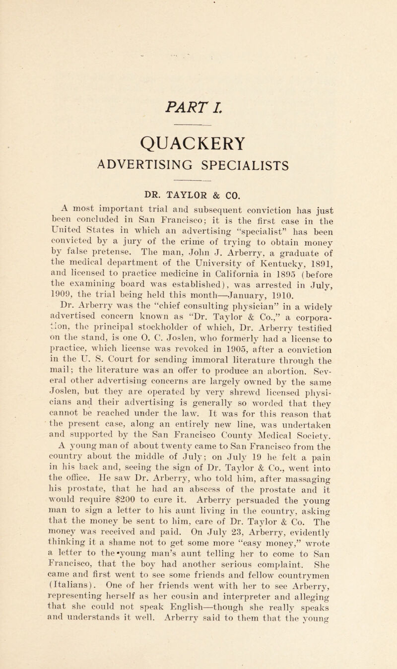 PART I. QUACKERY ADVERTISING SPECIALISTS DR. TAYLOR & CO. A most important trial and subsequent conviction has just been concluded in San Francisco; it is the first case in the United States in wbicli an advertising ‘‘specialist” has been d b^^ ^ crime of trj^ing to obtain money by false pretense. The man, John J. Arberry, a graduate of the medical department of the University of Kentucky, 1891, and licensed to practice medicine in California in 1895 (before the examining board was established), was arrested in July, 1909, the trial being held this month—January, 1910. Dr. Arberry was the “chief consulting physician’’ in a widely advertised concern known as “Dr. Taylor & Co.,” a corpora- tion, the principal stockholder of which, Dr. Arberry testified on the stand, is one 0. C. Joslen, who formerly had a license to practice, which license was revoked in 1905, after a conviction in the U. S. Court for sending immoral literature through the mail; the literature was an offer to produce an abortion. Sev- eral other advertising concerns are largely owned by the same Joslen, but they are operated by very shrewd licensed physi- cians and their advertising is generally so worded that they cannot be reached under the law. It was for this reason that the present case, along an entirely new line, was undertaken and supported by the San Francisco County Medical Society. A young man of about twenty came to San Francisco from the country about the middle of July; on July 19 he felt a pain in his back and, seeing tlie sign of Dr. Taylor & Co., went into the office. Fie saw Dr. Arberry, who told him, after massaging his prostate, that he had an abscess of the prostate and it would require $200 to cure it. Arberry persuaded the young man to sign a letter to his aunt living in the country, asking that the money be sent to him, care of Dr. Taylor & Co. The money was received and paid. On July 23, Arberry, evidently thinking it a shame not to get some more “easy money,” wrote a letter to the‘young man’s aunt telling her to come to San Francisco, that the boy had another serious complaint. She came and first went to see some friends and fellow countrymen (Italians). One of her friends went with her to see Arberry, representing herself as her cousin and interpreter and alleging that she could not speak English—though she really speaks and understands it well. Arberry said to them that the young