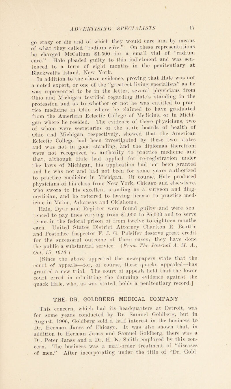 go crazy or dio and of Avliich they ^^'Oldd euro him by means of what they called ^‘■radium cure.” On these representations he charged McCalliim $1,500 for a small vial of “radium cure.” Hale pleaded guilty to this indictment and was sen- tenced to a term of eight months in the penitentiary at Blackwell’s Island, New York. In addition to tlie above evidence, proving that Hale was not a noted expert, or one of the “greatest living specialists” as he was represented to be in the letter, several physicians from Ohio and Michigan testified regarding Hale’s standing in the profession and as to whether or not he was entitled to prac- tice medicine in Ohio where he claimed to have graduated from the American Eclectic College of Medicine, or in Michi- gan where he resided. The evidence of these physicians, two of whom were secretaries of the state boards of health of Ohio and Michigan, respectively, showed that the American Eclectic College had been investigated by these two states and was not in good standing, and the diplomas therefrom were not recognized as authority to practice medicine and that, although Hale had applied for re-registration under ‘the laws of Michigan, his application had not been granted and he was not and had not been for some years authorized to practice medicine in Michigan. Of course. Hale produced physicians of his class from New York, Chicago and elsewh.ere, who swore to his excellent standing as a surgeon and diag- nostician, and he referred to having license to practice med- icine in Ylaine, Arkansas and Oklahoma. Hale, Dyar and Eegister were found guilty and were sen- tenced to pay fines varying from $1,000 to $5,000 and to serve terms in the federal prison of from twelve to eighteen months each. United States District Attorney Charlton E. Beattie and Postoffice Inspector F. J. G. Pulsifer deserve great credit for the successful outcome of these cases; they have done the public a substantial service. {From The Journal A. M. A., Oct. 15, 1910.) [Since the above appeared the newspapers state that the court of appeals—for, of course, these quacks appealed—has granted a new trial. The court of appeals held that the lower court erred in admitting the damning evidence against the quack Hale, who, as was stated, holds a penitentiary record.] THE DR. GOLDBERG MEDICAL COMPANY This concern, which had its headquarters at Detroit, was for some years conducted by Dr. Samuel Goldberg, but in August, 1906, Goldberg sold a half interest in the business to Dr. Herman Janss of Chicago. It was also shown that, in addition to Herman Janss and Samuel Goldberg, there was a Dr. Peter Janss and a Dr. H. K. Smith employed by this con- cern. The business was a mail-order treatment of “diseases of men.” After incorporating under the title of “Dr. Gold-