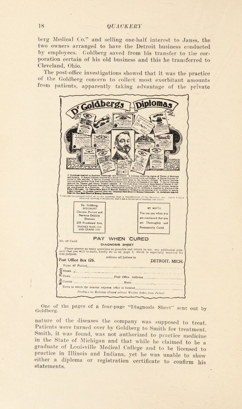 berg jMedical Co.” and selling one-Iialf interest to Janss, the two owners arranged to have the Detroit business conducted by employees. Goldberg saved from his transfer to the cor- poration certain of his old business and this he transferred to Cleveland, Ohio. Ihe post-office investigations showed that it was the practice of tlie Goldberg concern to collect most exorbitant amounts from patients, apparently taking advantage of the private No. OF Case PAY WHEN CURED DIAGNOSfS- SHEET Please answer as many questions as possible and return to me; any additional state- ment that you wish to make, kindly do so on page 4, which is especially reserved for that purpose. •' '-‘’v'vu lui Post Office Box 126. Name ot Patient _ .S Street *.• <■0 • ••. ^ Town Address all Letters to DETROIT, MICH. ^ County Post Office Address State _ Town in which t^ie nearest express office is located Eomtive. y no Metiicines shipped without Written Orders from Patient. Dr. Goldberg, SPEQAUST Chronic, Private 2cd Ncttoos Debility Diseases 208 Woodward Ave, •PHONES MAIN 1532 AND GRAND 1733 MY MOTTO You can pay when you are convinced that you arc Thoroughly and Permanently Cured. oQ^tomyr^hr»wiof7 and Chom>^UT 2. Di^om* c«Bferr.a« cf Doctor of Medicia® W exAoun* Uraoe la be«Jib und dwSse 4. Sp«c«J Diplota* r> ceived on Md Ear 6. SjFKJciiU Diploma received for wort done on the O&davoj- (Corpao) 6. SpecuU Diploma Reived Now York Po« Ortduata Medical School and HoapitaJ on -thaeaaea of the Skia 7. Special Diploma reived tor yenaral Genito Unaair diaea^eta. 8. CeruficaU from Connecticut State Board of Beallh 9 Cor- tuicate revived from Wl«onaln State Board of MecicaJ Eiaminera >0. Ljcenao laeuod by* Suio of Indiana rocoenin. Regiatracioo anowTn« thai Dr Ooldber* to qualified to practiMm ibe ec^ of lficbi«aa. la. DMcma Out* Board of Medical Ejmauno, a rwiOfmen« she of Dt OoMbe^ by hSiAn! Id-Camflcatort^vod I can offer no birootrer proof as to ray Mandrau than a reproduction of the t>t.i received. showlDi? cjociusively that I aoj a physician of iearninir .x loni.is etc rnl .ihilitv One of the pages of a four-page “Diagnosis Sheet” sent out hv nature of the diseases the company was supposed to treat. Patients wein turned over by Cxoldberg to Smith for treatment.' Smith, it was found, was not authorized to piactice medicine in the State of Michigan and that while he claimed to be a gradiinte of Louisville Medical College and to he licensed to 1^ ^ a”ia,^et he was unable to show' either a diploma or registration certificate to confirm his statements.