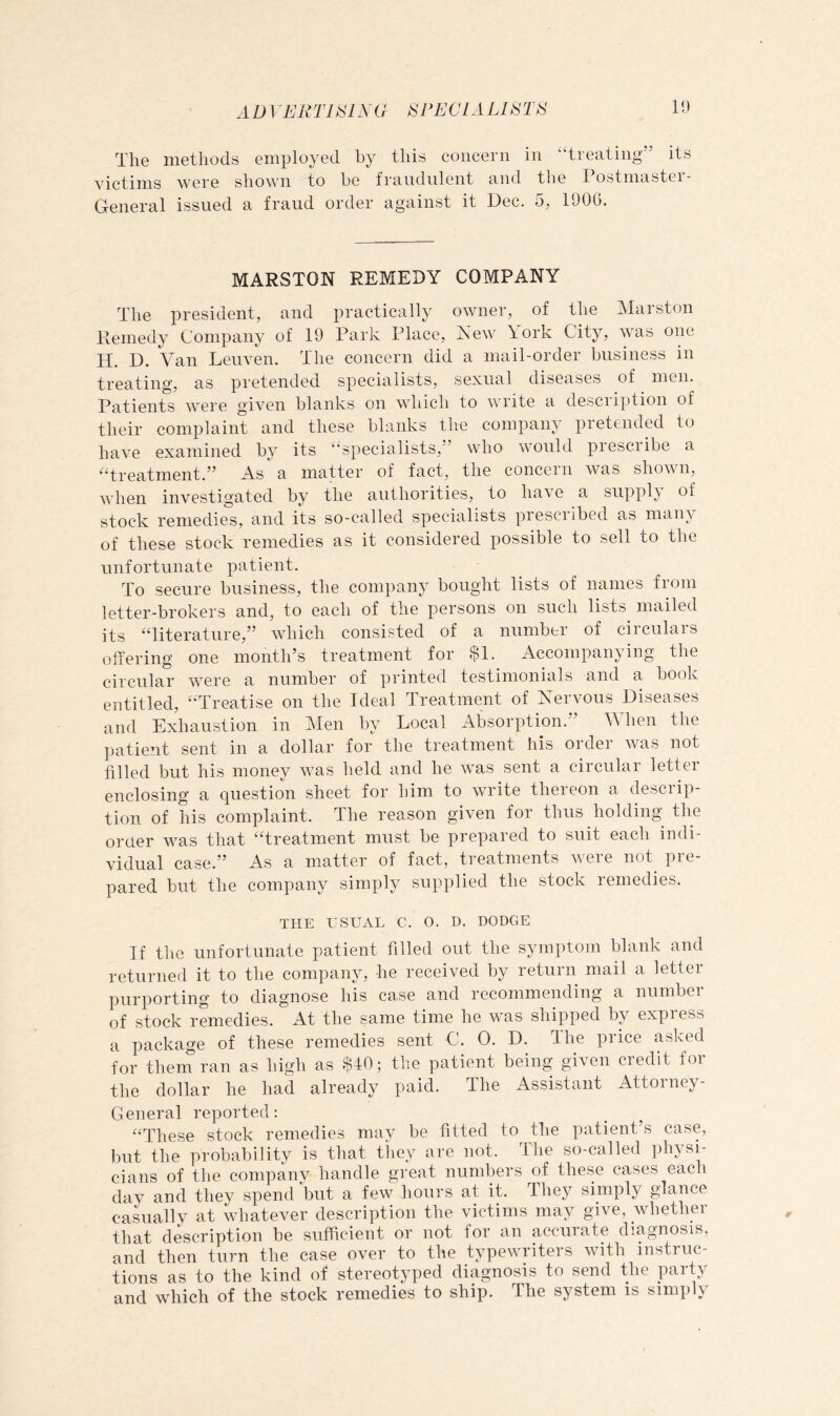 AD 1 ERTl^lMl iSPECIALDSTt^ 1!) The methods employed by this concern in “treating” its victims were shown to be fraudulent and the Postmaster- General issued a fraud order against it Dec. 5, 1900. MARSTON REMEDY COMPANY The president, and practically owner, of the Marston Remedy Company of 19 Park Place, Xew \ork City, rvas one H. D. Van Leuven. The concern did a mail-order business in treating, as pretended specialists, sexual diseases of men. Patients were given blanks on which to write a description of their complaint and these blanks the company pretended to have examined by its “specialists,” who would piesciibe a “treatment.” As a matter of fact, the concern was shown, when investigated by the authorities, to have a supply of stock remedies, and its so-called specialists prescribed as man\ of these stock remedies as it considered possible to sell to the unfortunate patient. To secure business, the company bought lists of names from letter-brokers and, to each of the persons on such lists mailed its ‘Titerature,” which consisted of a number of circulars offering one month’s treatment for $1. Accompanying the circular were a number of printed testimonials and a book entitled, “Treatise on the Ideal Treatment of Nervous Diseases and Exhaustion in Men by Local Absorption.” When the patient sent in a dollar for the treatment his order was not filled but his money was held and he was sent a circular letter enclosing a question sheet for him to write thereon a descrip- tion of his complaint. The reason given for thus holding the oraer was that “treatment must be prepared to suit each indi- vidual case.” As a matter of fact, treatments were not^ pre- pared but the company simply supplied the stock remedies. THE USUAL C. O. D. DODGE If the unfortunate patient filled out the symptom blank and returned it to the company, he received by return mail a letter purporting to diagnose his case and recommending a number of stock remedies. At the same time he w^as shipped by expiess a package of these remedies sent C. 0. D. The price aslced for them ran as high as $40; the patient being given credit for the dollar he had already paid. The Assistant Attorney- General reported: “These stock remedies may be fitted to the patient’s case, but the probability is that they are not. The so-called physi- cians of the company handle great numbers of these cases each dav and they spend but a few^ hours at it. They simply glance casually at whatever description the victims may give, whether that description be sufficient or not for an accurate diagnosis, and then turn the case over to the typewu’iters with instruc- tions as to the kind of stereotyped diagnosis to send the party and which of the stock remedies to ship. The system is simply