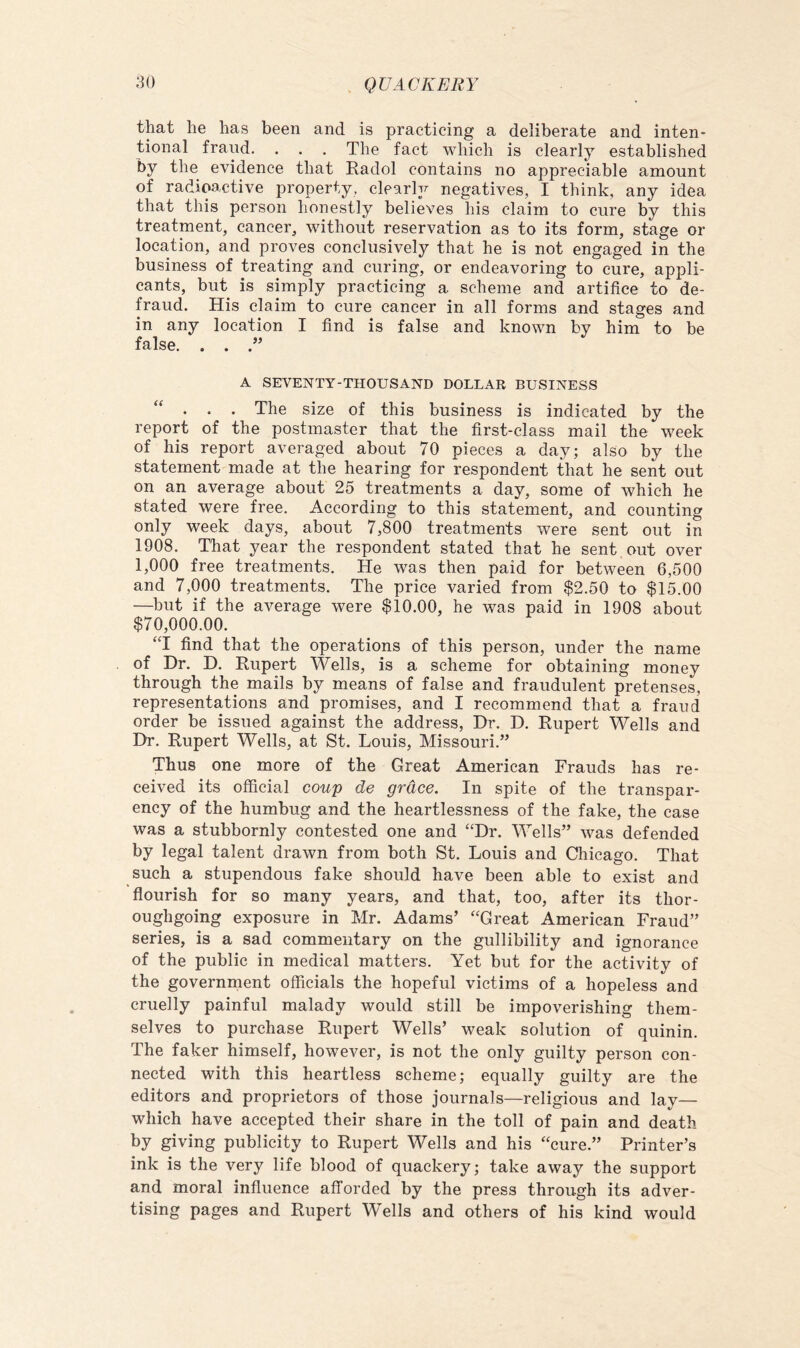 that he has been and is practicing a deliberate and inten- tional frand. . . . The fact which is clearly established by the evidence that Radol contains no appreciable amount of radioactive property, clearly negatives, I think, any idea that this person honestly believes his claim to cure by this treatment, cancer, without reservation as to its form, stage or location, and proves conclusively that he is not engaged in the business of treating and curing, or endeavoring to cure, appli- cants, but is simply practicing a scheme and artifice to de- fraud. His claim to cure cancer in all forms and stages and in any location I find is false and known by him to be false. . . A SEVENTY-THOUSAND DOLLAR BUSINESS “ . . . The size of this business is indicated by the report of the postmaster that the first-class mail the week of his report averaged about 70 pieces a day; also by the statement made at the hearing for respondent that he sent out on an average about 25 treatments a day, some of which he stated were free. According to this statement, and counting only week days, about 7,800 treatments were sent out in 1908. That year the respondent stated that he sent out over 1,000 free treatments. He was then paid for between 6,500 and 7,000 treatments. The price varied from $2.50 to $15.00 —but if the average were $10.00, he was paid in 1908 about $70,000.00. ‘T find that the operations of this person, under the name of Dr. D. Rupert Wells, is a scheme for obtaining money through the mails by means of false and fraudulent pretenses, representations and promises, and I recommend that a fraud order be issued against the address, Dr. D. Rupert Wells and Dr. Rupert Wells, at St. Louis, Missouri.” Thus one more of the Great American Frauds has re- ceived its official coup de grace. In spite of the transpar- ency of the humbug and the heartlessness of the fake, the case was a stubbornly contested one and “Dr. Wells” was defended by legal talent drawn from both St. Louis and Chicago. That such a stupendous fake should have been able to exist and flourish for so many years, and that, too, after its thor- oughgoing exposure in Mr. Adams’ “Great American Fraud” series, is a sad commentary on the gullibility and ignorance of the public in medical matters. Yet but for the activity of the government officials the hopeful victims of a hopeless and cruelly painful malady would still be impoverishing them- selves to purchase Rupert Wells’ weak solution of quinin. The faker himself, however, is not the only guilty person con- nected with this heartless scheme; equally guilty are the editors and proprietors of those journals—religious and lay— which have accepted their share in the toll of pain and death by giving publicity to Rupert Wells and his “cure.” Printer’s ink is the very life blood of quackery; take away the support and moral influence afforded by the press through its adver- tising pages and Rupert Wells and others of his kind would