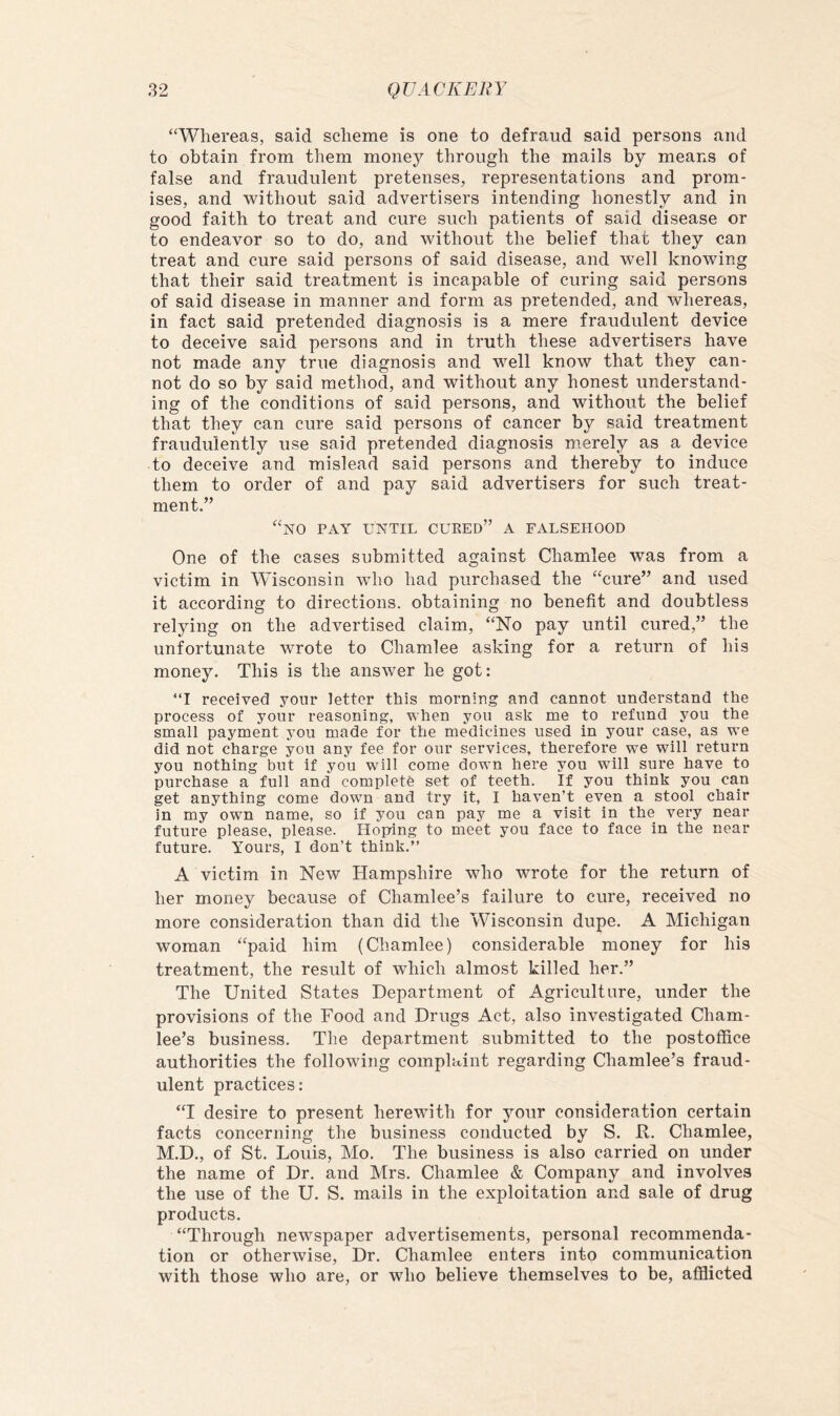 “Whereas, said scheme is one to defraud said persons and to obtain from them money through the mails by means of false and fraudulent pretenses, representations and prom- ises, and without said advertisers intending honestly and in good faith to treat and cure such patients of said disease or to endeavor so to do, and without the belief that they can treat and cure said persons of said disease, and well knowing that their said treatment is incapable of curing said persons of said disease in manner and form as pretended, and whereas, in fact said pretended diagnosis is a mere fraudulent device to deceive said persons and in truth these advertisers have not made any true diagnosis and well know that they can- not do so by said method, and without any honest understand- ing of the conditions of said persons, and without the belief that they can cure said persons of cancer by said treatment fraudulently use said pretended diagnosis merely as a device to deceive and mislead said persons and thereby to induce them to order of and pay said advertisers for such treat- ment.” “no pay UNTIL cured” A FALSEHOOD One of the cases submitted against Chamlee was from a victim in Wisconsin who had purchased the “cure” and used it according to directions, obtaining no benefit and doubtless relying on the advertised claim, “No pay until cured,” the unfortunate wrote to Chamlee asking for a return of his money. This is the answer he got: “I received yonr letter this morning and cannot understand the process of your reasoning, when you ask me to refund you the small payment you made for the medicines used in your case, as we did not charge you any fee for our services, therefore we will return you nothing but if you will come down here you will sure have to purchase a full and complete set of teeth. If you think you can get anything come down and try it, I haven’t even a stool chair in my own name, so if you can pay me a visit in the very near future please, please. Hoping to meet you face to face in the near future. Yours, I don’t think.” A victim in New Hampshire who wrote for the return of her money because of Chamlee’s failure to cure, received no more consideration than did the Wisconsin dupe. A Michigan woman “paid him (Chamlee) considerable money for his treatment, the result of which almost killed her.” The United States Department of Agriculture, under the provisions of the Food and Drugs Act, also investigated Cham- lee’s business. The department submitted to the postoffice authorities the following complaint regarding Chamlee’s fraud- ulent practices: “I desire to present herewith for your consideration certain facts concerning the business conducted by S. R. Chamlee, M.D., of St. Louis, Mo. The business is also carried on under the name of Dr. and Mrs. Chamlee & Company and involves the use of the U. S. mails in the exploitation and sale of drug products. “Through newspaper advertisements, personal recommenda- tion or otherwise. Dr. Chamlee enters into communication with those who are, or who believe themselves to be, afflicted