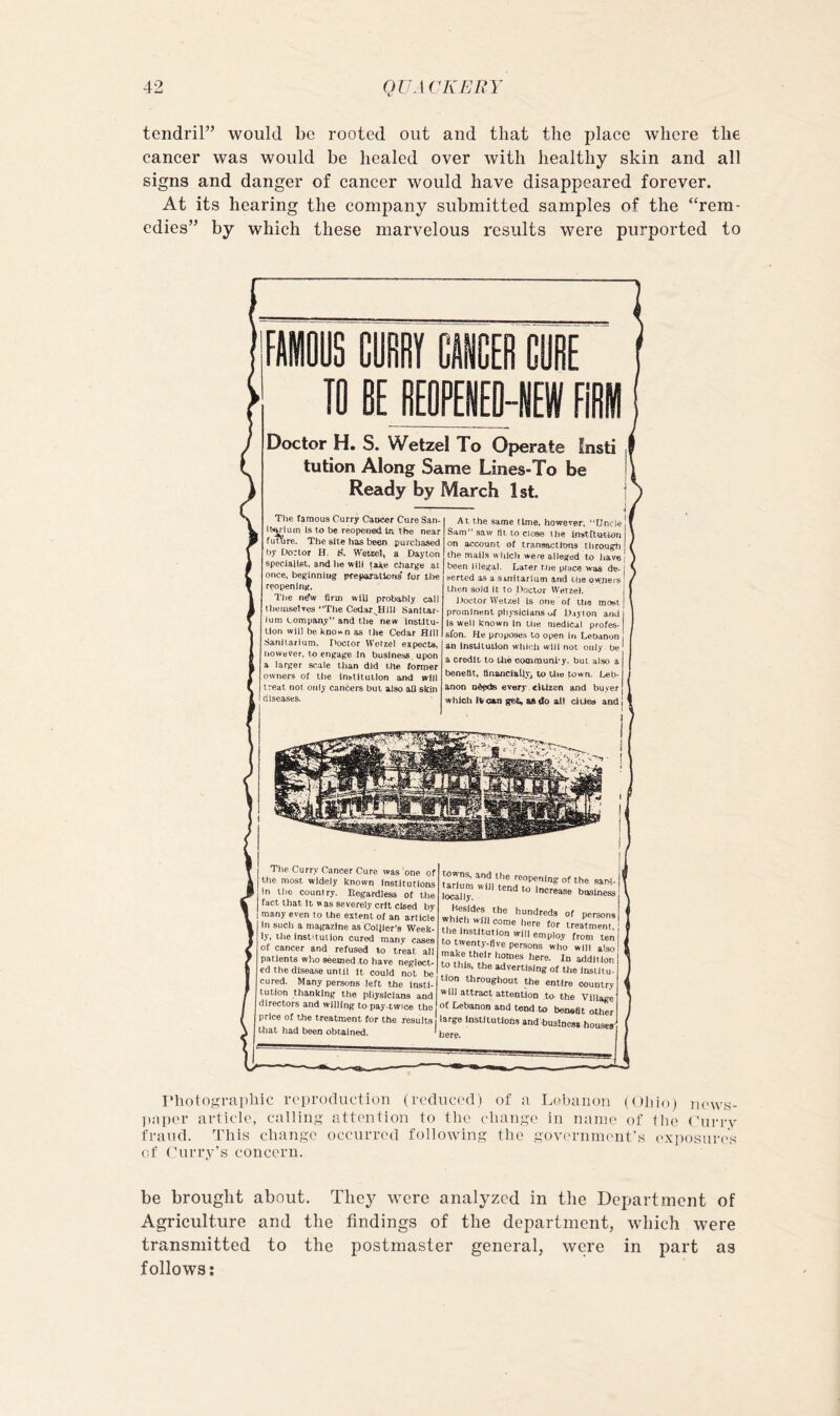 tendril” would be rooted out and that the place where the cancer was would be healed over with healthy skin and all signs and danger of cancer would have disappeared forever. At its hearing the company submitted samples of the “rem- edies” by which these marvelous results were purported to 10 BE BEOPEiO-IIEIIf FiBII Doctor H. S. Wetzel To Operate Insti , tution Along Same Lines-To be I Ready by March Ist. The famous Curry Cancer Cure San Iti^ium Is to be reopened In the near fuuire. The site has been purchased by Dortor H. i?. Wetzel, a Dayton specialist, and he will take charge at once, beginnhig pfeparations’ for tlie reopening. TJie n^w firm will probably call themselves “The Cedar^Hill Sanitar- ium tompany” and the new institu- tion will be kDO«n as the Cedar Hill Sanitarium. Doctor Wetzel expects, iiowever. to engage In business, upon a larger scale than did the foprper owners of the institution arxJ will treat not only can6ers but also all skin diseases. At the same time, however, “Uncle ! Sam saw fit to close the Institution on account of transactions through the mails vviUch were alleged to have] been Illegal. Later the place was de- j seried as a sinitartum and the ov^eis! then sold it to Doctor WetzeK I ]>octor WeUel is one of ttie roost | prominent pliyslclans of Dayton and! Is well known In tlie medical profes- sion. He proposes to open in Lebanon an insUluiion which will not only be ' a credit to the commuriby. but also a benefit, ttnancihtlVj to tlio town. Leb- anon Ddpds every elUzen and buyer which (Vcan get, a&do all cities andj The Curry Cancer Cure was one of ttie most widely known Institutions in the country. Regardless of the fact that It w as severely crlt cised by many even to the extent of an article In such a magazine as CoUler’s Week- ly, the insti tut Ion cured manv cases of cancer and refused to treat all patients who seemed,to have neglect- ed the disease until It could not be cured. Many persrms left the Insti- tution thanking the pliyslclans and directors and willing to-pay-twice the price of the treatment for the results] that had been obtained. ^ towns, and the reopening of the sar>J- toll” ” Besides the hundreds of persons ‘'‘Institution will employ from ten to twenty-five persons who will also make they homes here. In addition to this, the advertising of the Instil u- tlon throughout the entire country will attract attention to the Village of Lebanon and tend to beosflt other large institution., and buslnesi-houscs' here. rhotogi-Eipliic reproduction (reduced) of a Lebanon (Ohio) news- jiaper article, calling attention to the change in nanu' of tlie (’nri’v fraud. This change occurred following tiie government's exposni-es of Curry’s concern. be brought about. They were analyzed in the Department of Agriculture and the findings of the department, which were transmitted to the postmaster general, were in part as
