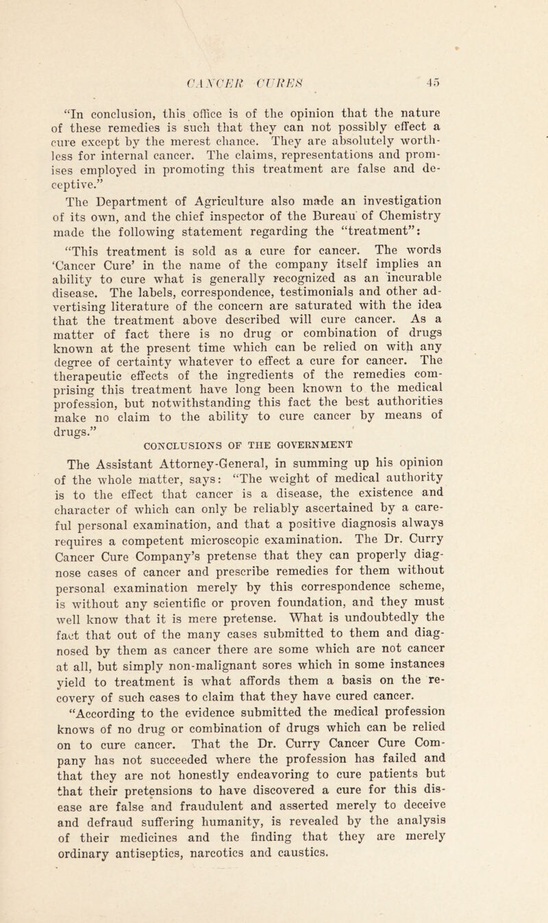 “In conclusion, this office is of the opinion that the nature of these remedies is such that they can not possibly effect a cure except by the merest chance. They are absolutely worth- less for internal cancer. The claims, representations and prom- ises employed in promoting this treatment are false and de- ceptive.” The Department of Agriculture also ma-de an investigation of its own, and the chief inspector of the Bureau of Chemistry made the following statement regarding the “treatment”; “This treatment is sold as a cure for cancer. The words ‘Cancer Cure’ in the name of the company itself implies an ability to cure what is generally recognized as an incurable disease. The labels, correspondence, testimonials and other ad- vertising literature of the concern are saturated with the idea that the treatment above described will cure cancer. As a matter of fact there is no drug or combination of drugs known at the present time which can be relied on with any degree of certainty whatever to effect a cure for cancer. The therapeutic effects of the ingredients of the remedies com- prising this treatment have long been known to the medical profession, but notwithstanding this fact the best authorities make no claim to the ability to cure cancer by means of drugs.” CONCLUSIONS OF THE GOVERNMENT The Assistant Attorney-General, in summing up his opinion of the whole matter, says: “The weight of medical authority is to the effect that cancer is a disease, the existence and character of which can only be reliably ascertained by a care- ful personal examination, and that a positive diagnosis always requires a competent microscopic examination. The Dr. Curry Cancer Cure Company’s pretense that they can properly diag- nose cases of cancer and prescribe remedies for them without personal examination merely by this correspondence scheme, is without any scientific or proven foundation, and they must well know that it is mere pretense. What is undoubtedly the fact that out of the many cases submitted to them and diag- nosed by them as cancer there are some which are not cancer at all, but simply non-malignant sores which in some instances yield to treatment is what affords them a basis on the re- covery of such cases to claim that they have cured cancer. “According to the evidence submitted the medical profession knows of no drug or combination of drugs which can be relied on to cure cancer. That the Dr. Curry Cancer Cure Com- pany has not succeeded where the profession has failed and that they are not honestly endeavoring to cure patients but that their pretensions to have discovered a cure for this dis- ease are false and fraudulent and asserted merely to deceive and defraud suffering humanity, is revealed by the analysis of their medicines and the finding that they are merely ordinary antiseptics, narcotics and caustics.