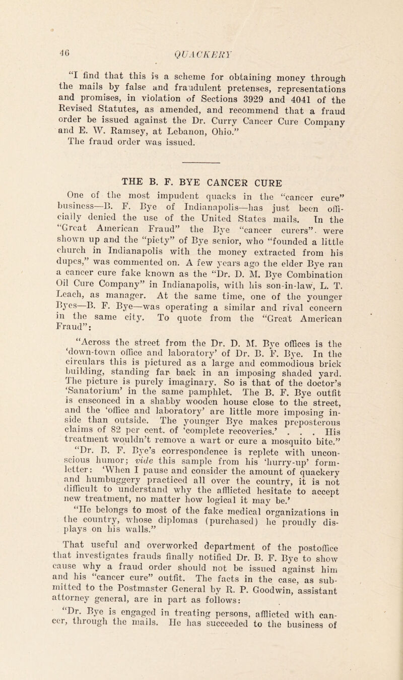 I find that this is a scheniG for obtaining money through the mails by false and fraudulent pretenses, representations and promises, in violation of Sections 3929 and 4041 of the Revised Statutes, as amended, and recommend that a fraud order be issued against the Dr. Curry Cancer Cure Company and E. W. Ramsey, at Lebanon, Ohio.” The fraud order was issued. THE B. F. BYE CANCER CURE One of the most impudent quacks in the “cancer cure” business—13. E. Bye of Indianapolis—has just been offi- cially denied the use of the United States mails. In the “Great American Fraud” the Bye “cancer curers”. were shown up and the “piety” of Bye senior, who “founded a little church in Indianapolis with the money extracted from his dupes, was commented on. A few j’cars ago the elder Bye ran a cancer cure fake known as the “Dr. D. M. Bye Combination Oil Cure Company” in Indianapolis, with his son-in-law, L. T. Leach, as manager. At the same time, one of the younger Byes B. F. Bye—was operating a similar and rival concern in the same city. To quote from the “Great American Fraud”: “Across the street from the Dr. D. IM. Bye offices is the ‘down-town office and laboratory’ of Dr. B. F. Bye. In the circulars this is pictured as a large and commodious brick building, standing far back in an imposing shaded yard. The picture is purely imaginary. So is that of the doctor’s Sanatorium’ in the same pamphlet. The B. F. Bye outfit is ensconced in a shabby wooden house close to the street, and the ‘office and laboratory’ are little more imposing in- side than outside. The j^ounger Bye makes preposterous claims of 82 per cent, of ‘complete recoveries.’ . . . His treatment wouldn’t remove a wart or cure a mosquito bite.” “Dr. B. F. Bye’s correspondence is replete with uncon- scious humor; v^ide this sample from his ‘hurry-up’ form- letter : ‘When I pause and consider the amount of quackery and humbuggery practiced all over the country, it is not difficult to understand why the afflicted hesitate to accept new treatment, no matter how logical it may be.’ He belongs to most of the fake medical organizations in the country, whose diplomas (purchased) he proudly dis- plays on his walls.” That useful and overworked department of the postoffice that investigates frauds finally notified Dr. B. F. Bye to show cause why a fraud order should not be issued against him and his cancer cure outfit. The facts in the case, as sub- mitted to the Postmaster General by R. P. Goodwin, assistant attorney general, are in part as follows: “Dr. Bye is engaged in treating persons, afflicted with can- cer, through the mails. He has succeeded to the business of