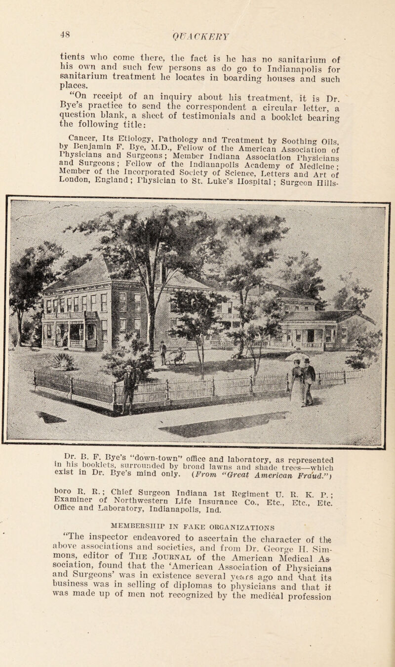 QT'JA CKERY tients who come there, the fact is he has no sanitarium of his own and such few persons as do go to Indianapolis for sanitarium treatment he locates in boarding houses and such places. “On receipt of an inquiry about his treatment, it is Dr. Bye’s^ practice to send the correspondent a circular letter, a question blank, a sheet of testimonials and a booklet bearinr^ the following title: ° Cancer, Its Etiology, Pathology and Treatment by Soothing Oils by Benjamin F. Bye, M.D., Fellow of the American Association of Ihysicians and Surgeons; Member Indiana Association Physicians and Surgeons; Foliow of the Indianapolis Academy of Medicine- Member of the Incorporated Society of Science, Letters and Art of London, England ; Physician to St. Luke's Hospital; Surgeon Hills- j ® down-town” office and laboratory, as represented in his boffiilet^ surrounded by broad lawns and shade trees—which exist in Dr. Bye’s mind only. {From Great American Fraud.”) boro R. R.; Chief Surgeon Indiana 1st Regiment U. R. K. P. • Examiner of Northwestern Life Insurance Co., Etc., Etc Etc' Office and Laboratory, Indianapolis, Ind. MEMBERSHIP IN FAKE ORGANIZATIONS “The inspector endeavored to ascertain the character of the above associations and societies, and from Dr. George 11. Sim- mons,^ editor of The Journal of the American Medical As- sociation, found that the ‘American Association of Physicians and Surgeons’^ was in existence several years ago and that its business was in selling of diplomas to physicians and that it was made up of men not recognized by the medical profession