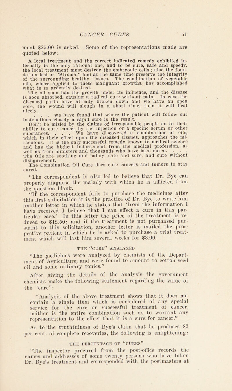inent $25.00 is asked. Some of the representations made are quoted below: A local treatment and the correct indicated remedy exhibited in- ternally is the only rational one, and to be sure, safe and speedy, the local treatment must destroy the embryonic cells ; also the foun- dation bed or “Stroma,” and at the same time preserve the integrity of the surrounding healthy tissues. The combination of vegetable oils, where applied to these malignant growths, has accomplished what is so ardentlv desired. The oil soon has the growth under its influence, and the disease is soon absorbed, causing a radical cure without pain. In case the diseased parts have already broken down and we have an open sore, the wound will slough in a short time, then it will heal nicely. . . . we have found that where the patient will follow our instructions closely a rapid cure is the result. Don’t be misled by the claims of irresponsible people as to their ability to cure cancer by the injection of a specific scrum or other substances. . . . We have discovered a combination of oils, which in their effect upon the diseased tissues, approaches the mi- raculous. It is the only successful remedy known to medical science and has the highest indorsement from the medical profession, as well as from ministers and thousands who have been cured. The Oils are soothing and balmy, safe and sure, and cure without disfigurement. The Combination Oil Cure docs cure cancers and tumors to stay cured. ‘‘The correspondent is also led to believe that Dr. Bye can properly diagnose the malady with which he is afflicted from tlie question blank. “If the correspondent fails to purchase the medicines after this first solicitation it is the practice of Dr. Bye to write him another letter in which he states that ‘from the information I liave received I believe that I can effect a cure in this par- ticular case.’ In this letter the price of the treatment is re- duced to $12.50; and if the treatment is not purchased pur- suant to this solicitation, another letter is mailed the pros- pective patient in which he is asked to purchase a trial treat- ment which will last him several weeks for $3.00. THE “cure” analyzed “The medicines were analyzed by chemists of the Depart- ment of Agriculture, and were found to amount to cotton seed oil and some ordinary tonics.” After giving the details of the analysis the government chemists make the following statement regarding the value of the “cure”: “Analysis of the above treatment shows that it does not contain a single item which is considered of any special service for the cure or successful treatment of cancer, neither is the entire combination such as to warrant any representation to the effect that it is a cure for cancer.” As to the truthfulness of Bye’s claim that he produces 82 per cent, of complete recoveries, the following is enlightening: THE PERCENTAGE OF “CURES” “The inspector procured from the post-office records the names and addresses of some twenty persons who have taken Dr. Bye’s treatment and corresponded with the postmasters at
