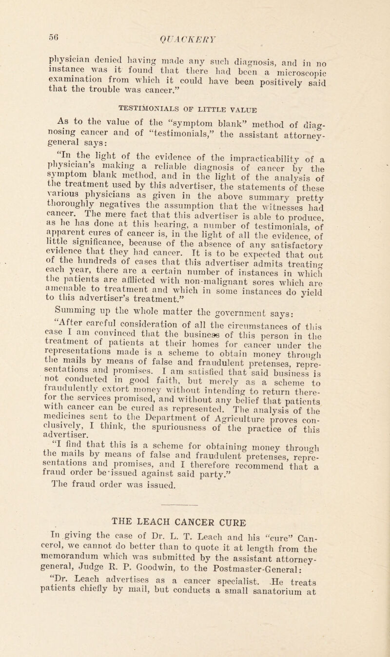 physician denied having made any siicli diagnosis, and in no instance was it found that there had been a microscopic examination from which it could have beeJi positively said that the trouble was cancer.” TESTIMONIALS OF LITTLE VALUE As to the value of the “^symptom blank” method of diag- nosing cancer and of “testimonials,” the assistant attorney- general says: In the light of the evidence of the impracticability of a pliysician s making a reliable diagnosis of cancer bv the spnptom blank method, and in the light of the analysis of the treatment used by this advertiser, the statements of these various physicians as given in the above summary pretty thoroughly negatives the assumption that the witnesses had cancer. The mere fact that tliis advertiser is able to produce, as lie has done at this hearing, a number of testimonials of apparent cures of cancer is, in the light of all the evidence’ of little significance, because of the absence of any satisfactory evidence that they had cancer. It is to be expected that out of the hundreds of cases that this advertiser admits treatiiur each year, there are a certain number of instances in which the patients are afflicted with non-malignant sores which are amenable to treatment and which in some instances do yield to this advertiser’s treatment.” Summing up the whole matter the government says: After careful consideration of all the circumstances of tliis case 1 am convinced that the business of this person in the treatment of patients^ at their homes for cancer under the representations made is a scheme to obtain money through the mails by means of false and fraudulent pretenses, repre- sentations and promises. I am satisfied that said business is not conducted in good faith, but merely as a scheme to Iraudulently extort money without intending to return there- for the services promised, and without any belief that patients with cancer can be cured as represented. The analysis of the rnedicines sent to the Department of Agriculture proves con- clusively, I think, the spuriousness of the practice of this advertiser. I find that this is a scheme for obtaining money throimh the mails by means of false and fraudulent pretenses, repre- sentations and promises, and I therefore recommend that a fraud order be'issued against said party.” I'he fraud order was issued. THE LEACH CANCER CURE In giving the case of Dr. L. T. Leach and his “cure” Can- cerol, we cannot do better than to quote it at length from the memorandum which was submitted by the assistant attorney- general, Judge R. P. Goodwin, to the Postmaster-General: “Dr. Leaph advertises as a cancer specialist. .He treats patients chiefly by mail, but conducts a small sanatorium at