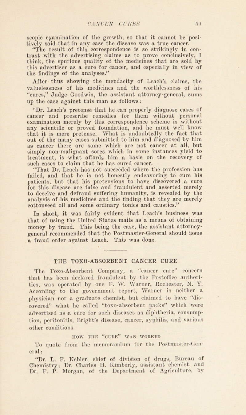 r.l.YC7:;A' CrViVAV 50 scopic ejaminaiion of the growth, so that it cannot be posi- tively said that in any case the disease was a true cancer. “The result of this correspondence is so strikingly in con- trast with the advertising claims as to prove conclusively, I think, the spurious quality of the medicines that are sold by this advertiser as a cure for cancer, and especially in view of the findings of the analyses.” After thus showing the mendacity of Leach’s claims, the valuelessness of his medicines and the worthlessness of his “cures,” Judge Goodwin, the assistant attorney-general, sums up the case against this man as follows: “Dr. Leach’s pretense that he can properly diagnose cases of cancer and prescribe remedies for them without personal examination merely by this correspondence scheme is without any scientific or proved foundation, and he must well know that it is mere pretense. What is undoubtedly the fact that out of the many cases submitted to him and diagnosed by him as cancer there are some which are not cancer at all, but simply non-malignant sores which in some instances yield to treatment, is what affords him a basis on the recovery of such cases to claim that he has cured cancer. “That Dr. Leach has not succeeded where the profession has failed, and that he is not honestly endeavoring to cure his patients, but that his pretensions to have discovered a cure for this disease are false and fraudulent and asserted merely to deceive and defraud suffering humanity, is revealed by the analysis of his medicines and the finding that they are merely cottonseed oil and some ordinary tonics and caustics.” Id short, it was fairly evident that Leach’s business was that of using the United States mails as a means of obtaining money by fraud. This being the case, the assistant attorney- general recommended that the Postmaster-General should issue a fraud order against Leach. This was done. THE TOXO-ABSORBENT CANCER CURE The Toxo-Absorbent Company, a “cancer cure” concern that has been declared fraudulent by the Postofiice authori- ties, was operated by one F. W. Warner, Rochester, N. Y. According to the government report, Warner is neither a physician nor a graduate chemist, but claimed to have “dis- covered” what he called “toxo-absorbent packs” which were advertised as a cure for such diseases as diphtheria, consump- tion, peritonitis, Bright’s disease, cancer, syphilis, and various other conditions. now THE “cuke” was worked To quote from the memorandum for the Postmaster-Gen- eral ; “Dr. L. F. Kebler, chief of division of drugs. Bureau of Chemistry; Dr. Charles H. Kimberly, assistant chemist, and Dr. F. P. Morgan, of the Department of Agriculture, by