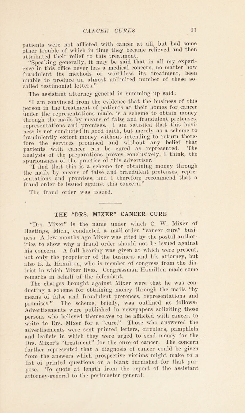 patients were not afflicted with cancer at all, but had some other trouble of which in time they became relieved and then attributed their relief to this treatment. “Speaking generally, it may be said that in all my experi- ence in this office never has a medical concern, no matter how fraudulent its methods or worthless its treatment, been unable to produce an almost unlimited number of these so- called testimonial letters.” The assistant attorney-general in summing up said: “I am convinced from the evidence that the business of this person in the treatment of patients at their homes for cancer under the representations made, is a scheme to obtain money through the mails by means of false and fraudulent pretenses, representations and promises. I am satisfied that this busi- ness is not conducted in good faith, but merely as a scheme to fraudulently extort money without intending to return there- fore the services promised and without any belief that patients with cancer can be cured as represented. The analysis of the preparations proves conclusively, I think, the spuriousness of the practice of this advertiser. “I find that this is a scheme for obtaining money through the mails by means of false and fraudulent pretenses, repre- sentations and promises, and I therefore recommend that a fraud order be issued against this concern.” The fraud order was issued. THE “DRS. MIXER” CANCER CURE “Drs. Mixer” is the name under which C. W. Mixer of Hastings, Mich., conducted a mail-order “cancer cure” busi- ness. A few months ago Mixer was cited by the postal author- ities to show why a fraud order should not be issued against his concern. A full hearing was given at which were present, not only the proprietor of the business and his attorney, but also E. L. Hamilton, who is member of congress from the dis- trict in which Mixer lives. Congressman Hamilton made some remarks in behalf of the defendant. The charges brought against Mixer were that he was con- ducting a scheme for obtaining money through the mails “by means of false and fraudulent pretences, representations and promises.” The scheme, briefly, was outlined as follows: Advertisements were published in newspapers soliciting those persons who believed themselves to be afflicted with cancer, to write to Drs. Mixer for a “cure.” Those who answered the advertisements were sent printed letters, circulars, pamphlets and leaflets in which they were urged to send money for the Urs. Mixer’s “treatment” for the cure of cancer. The concern further represented that a diagnosis of cancer could be given from the answers which prospective victims might make to a list of printed questions on a blank furnished for that pur- pose. To quote at length from the report of the assistant attorney-general to the postmaster general: