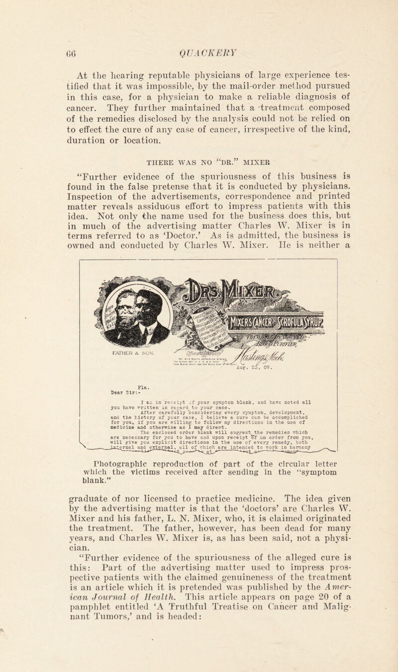 At the hearing reputable physicians of large experience tes- tified that it was impossible, by the mail-order method pursued in this case, for a physician to make a reliable diagnosis of cancer. They further maintained that a 'treatment composed of the remedies disclosed by the analj'sis could not be relied on to effect the cure of any case of cancer, irrespective of the kind, duration or location. THEEE WAS NO “dR.” MIXER “Further evidence of the spuriousness of this business is found in the false pretense that it is conducted by physicians. Inspection of the advertisements, correspondence and printed matter reveals assiduous effort to impress patients with this idea. Not only the name used for the business does this, but in much of the advertising matter Charles W. JMixer is in terms referred to as ‘Doctor.’ As is admitted, the business is owned and conducted by Charles W. Mixer. lie is neither a Fla. Dear Sir:- I e.z. in receipt cf your syinptOD blank, and have noted all you have written in rey;ard to your case. After carefully considering every syuipton, development, and the history of your case, I believe a cure can be accomplished for you^ if you are willing to follow my directions in the use of medicine and otherwise as I may direct. The enclosed order blank will suggest the remedies which are necessary for you to have and upon receipt ’o'f an order from you, will give you explicit directions in the use of every remedy, both nlernal and external. all of which are intended to work in harmony Photographic reproduction of part of the circular letter which the victims received after sending in the “symptom blank.” graduate of nor licensed to practice medicine. The idea given by the advertising matter is that the ‘doctors’ are Charles W. Mixer and his father, L. N. Mixer, who, it is claimed originated the treatment. The father, however, has been dead for many years, and Charles W. Mixer is, as has been said, not a physi- cian. “Further evidence of the spuriousness of the alleged cure is this: Part of the advertising matter used to impress pros- pective patients with the claimed genuineness of the treatment is an article which it is pretended was published by the Amer- ican Journal of Health. This article appears on page 20 of a pamphlet entitled ‘A Truthful Treatise on Cancer and Malig- nant Tumors,’ and is headed: