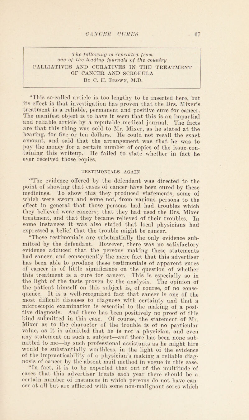 The follotving is reprinted from one of the leading journals of the eountry PALLIATIVES AND CURATIVES IN THE TREATMENT OF CANCER AND SCROFULA By C. H. Brown, M.D. “This so-called article is too lengthy to he inserted here, but its effect is that investigation has proven that the Drs. Mixer’s treatment is a reliable, permanent and positive cure for cancer. The manifest object is to have it seem that this is an impartial and reliable article by a reputable medical journal. The facts are that this thing was sold to Mr. Mixer, as he stated at the hearing, for five or ten dollars. He could not recall the exact amount, and said that the arrangement was that he was to pay the money for a certain number of copies of the issue con- taining this writeup. He failed to state w^hether in fact he ever received those copies. TESTIMONIALS AGAIN “The evidence offered by the defendant was directed to the point of showing that cases of cancer have been cured by these medicines. To show this they produced statements, some of which were sworn and some not, from various persons to the effect in general that those persons had had troubles which they believed were cancers; that they had used the Drs. Mixer treatment, and that they became relieved of their troubles. In some instances it was also stated that local physicians had expressed a belief that the trouble might be cancer. “These testimonials are substantially the only evidence sub- mitted by the defendant. However, there was no satisfactory evidence adduced that the persons making these statements had cancer, and consequently the mere fact that this advertiser has been able to produce these testimonials of apparent cures of cancer is of little significance on the question of whether this treatment is a cure for cancer. This is especially so in the light of the facts proven by the analysis. The opinion of the patient himself on this subject is, of course, of no conse- quence. It is a well-recognized fact that cancer is one of the most difficult diseases to diagnose with certainty and that a microscopic examination is essential to the making of a posi- tive diagnosis. And there has been positively no proof of this kind submitted in this case. Of course, the statement of Mr. Mixer as to the character of the trouble is of no particular value, as it is admitted that he is not a physician, and even any statement on such a subject—and there has been none sub- mitted to me—by such professional assistants as he might hire wmuld be substantially worthless, in the light of the evidence of the impracticability of a physician’s making a reliable diag- nosis of cancer by the absent mail method in vogue in this case. “In fact, it is to be expected that out of the multitude of cases that this advertiser treats each year there should be a certain number of instances in which persons do not have can- cer at all but are afflicted with some non-malignant sores which