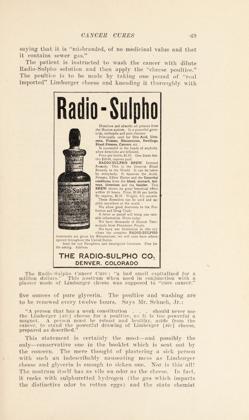 saying that it is “misbranded, of no medicinal value and that it contains sewer gas.” The patient is instructed to wash the cancer with dilute Kadio-Sulpho solution and then apply the “clieese poultice.” The poultice is to be made b^ taking one pound of “real imported” Limburger cheese and kneading it thorougldj^ with B 10- Dissolves artel absorbs all poisons from the Human system. Is a powerful germ- icide, antiseptic and pore cleanser. Principally used for Uric Acid, Urin* emia, Poisons, Rheumatism, Swellings, Blood Poisons, Cancers, etc. Is successful in the hands of anybody, when directions are followed. Price per bottle, $1.00. One dozen bot- tles $10.00, express paid. RADIO-SULPHO BREW. Internal Remedy. This Is the Greatest- Blood Remedy in the World. It can be taken by every'body. It removes the .Acids, Poisons, Effete Matter and the Catarrhal conditions from the blood, stomach, kid- neys. intestines and the bladder. This BREW shows its great beneficial, effect within 13 hours. Price, $1.00 per bottle. By express, $1.35 Weight, 214 pounds. These Remedies can be used and ap- plied anywhere in the world. We allow good discounts to the Pro- fession and Drug Trade. A letter or postal will bring you valu- able information. Write today. We have thousands of Honest Testi- monials from Prominent People. We have one Institution in this city where the complete RADIO-SULPHO treatments are given for Rheumatism; we will soon have others* opened throughout the United States. Send for our Pamphlets and descriptive literature. Free for the asking. Address THE RADIO-SULPHO CO, DENVER. COLORADO The Radio-Sulptio Cancer Cure; “a had smell capitalized for a million dollars.” This nostrum When used in conjunction with a plaster made of Limburger cheese was supposed to “cure cancer.” five ounces of pure glycerin. The poultice and washing are to be renewed every twelve hours. Says INIr. Scbuch, Jr.: “A person that has a weak constitution . . . should never use the Limbergor | sic] cheese for a poultice, as it is too powerful a magnet. A person must l)e robust and liealthy, aside from the cancer, to stand the powerful drawing of Limherger [sic] cheese, prepared as described.” This statement is certainly the most—and possibly the only—conservative one in the booklet which is sent ont by the concern. The mere tlionght of plastering a sick person with such an indescribably nauseating mess as Limburger cheese and glycerin is enough to sicken one. Nor is tliis all! The nostrum itself has as vile an odor as the cheese. lu fact, it reeks wdtli sulphuretted hydrogen (the gas which imparts the distinctive odor to rotten eggs) and the state chemist