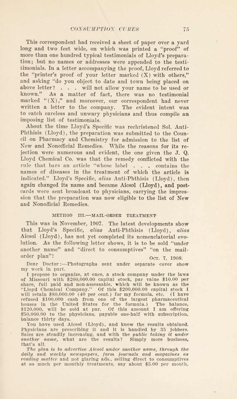 CONS UM PTl 0A' GURE^S This correspondent had received a sheet of paper over a yard long and two feet wide, on which was printed a ‘‘proof” of more than one hundred typical testimonials of Lloyd’s prepara- tion; but no names or addresses were appended to the testi- timonials. In a letter accompanying the proof, Lloyd referred to the “printer’s proof of your letter marked (X) with others,” and asking “do you object to date and town being placed on above letter ? . . . will not allow your name to be used or known.” As a matter of fact, there w^as no testimonial marked “(X),” and moreover, our correspondent had never written a letter to the company. The evident intent was to catch careless and unwary physicians and thus compile an imposing list of testimonials. About the time Lloyd’s Specific was rechristened Sol. Anti- Phthisis (Lloyd), the preparation was submitted to the Coun- cil on Pharmacy and Chemistry for admission to the list of New and Nonofficial Remedies. While the reasons for its re- jection were numerous and evident, the one given the J. Q. Lloyd Chemical Co. was that the remedy conflicted with the rule that bars an article “whose label . . . contains the names of diseases in the treatment of which the article is indicated.” Lloyd’s Specific, alias Anti-Phthisis (Lloyd), then again changed its name and became Aicsol (Lloyd), and post- cards were sent broadcast to physicians, carrying the impres- sion that the preparation was now eligible to the list of New and Nonofficial Remedies. METHOD III.—MAIL-ORDER TREATMENT This was in November, 1907. The latest developments show that Lloyd’s Specific, alias Anti-Phthisis (Lloyd), alias Aicsol (Lloyd), has not yet completed its nomenclatorial evo- lution. As the following letter shows, it is to be sold “under another name” and “direct to consumptives” “on the mail- order plan”! lagg Dear Doctor:—Photographs sent under separate cover show my work in part. I propose to organize, at once, a stock company under the laws of Missouri with $200,000.00 capital stock, par value $10.00 per share, full paid and non assessable, which will be known as the “Lloyd Chemical Company.” Of this $200,000.00 capital stock I will retain $80,000.00 (40 per cent.) for my formula, etc. (I have refused $100,000 cash from one of the largest pharmaceutical houses in the United States for the formula.) The balance, $120,000, will be sold at par. Of this amount I am offering $'50,000.00 to the physicians, payable one-half with subscription, balance thirty days. You have used Aicsol (Lloyd), and know the results obtained. Physicians are prescribing it and it is handled by 35 jobbers. Sales are steadily increasing, and with the public taking it under another name, what are the results? Simply more business, that’s all. The plan is to advertise Aicsol under another name, through the daily and weekly newspapers, farm journals and magazines as reading matter and not glaring ads., selling direct to consumptives at so much per monthly treatments, say about $5.00 per month,