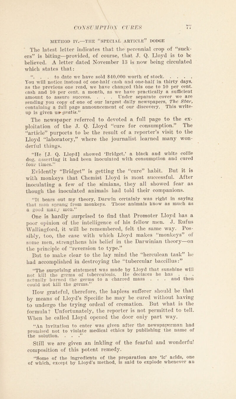 CO yS UMPTInX CI ^ REP i i METHOD IV.—THE “SPECIAL ARTICLE” DODGE The latest letter indicates that the perennial crop of “suck- ers” is biting—provided, of course, that J. Q. Lloyd is to be believed. A letter dated November 13 is now being circulated which states that: . . to date we have sold $40,000 worth of stock You will notice, instead of one-half cash and one-half in thirty days, as the previous one read, we have changed this one to 10 per cent, cash and 10 per cent, a month, as we have practically a sufficient amount to assure success. . . . Under separate cover we are sending you copy of one of our largest daily newspapers, The Star, containing a full page announcement of our discovery. This write- up is given gratis.” The newspaper referred to devoted a full page to the ex- ploitation of the J. Q. Lloyd “cure for consumption.” The “article” purports to be the result of a reporter’s visit to the Lloyd “laboratory,” where the journalist learned many won- derful things. “He [J. Q. Lloyd] showed ‘Bridget,’ a black and white collie dog, asserting it had been inoculated with consumption and cured four times.’’ Evidently “Bridget” is getting the “cure” habit. But it is with monkeys that Chemist Lloyd is most successful. After inoculating a few of the simians, they all showed fear as though the inoculated animals had told their companions. “It bears out my theory, Darwin certainly was right in saying that man sprang from monkeys. Those animals know as much as a good many men.’’ One is hardly surprised to find that Promoter Lloyd has a poor opinion of the intelligence of his fellow men. J. Rufus Wallingford, it will be remembered, felt the same way. Pos- sibly, too, the ease with wliich Lloyd makes “monkeys” of some men, strengthens his belief in the Darwinian theory—on the principle of “reversion to type.” But to make clear to the lay mind the “herculean task” he had accomplished in destroying the “tubercular baccillus:” “The surprising statement was made by Lloyd that sunshine will not kill the germs of tuberculosis. He declares he has . . . actually burned the germs to a charred mass . . . and then could not kill the germs.’’ How grateful, therefore, the hapless sufferer should be that by means of Lloyd’s Specific he may be cured without having to undergo the trying ordeal of cremation. But what is the formula? Unfortunately, the reporter is not permitted to tell. When he called Lloyd opened the door only part way. “An invitation to enter was given after the newspaperman had promised not to violate medical ethics by publishing the name of the solution. . . .’’ Still we are given an inkling of the fearful and wonderful composition of this potent remedy. “Some of the ingredients of the preparation are ‘ic’ acids, one of which, except by Lloyd’s method, is said to explode whenever an