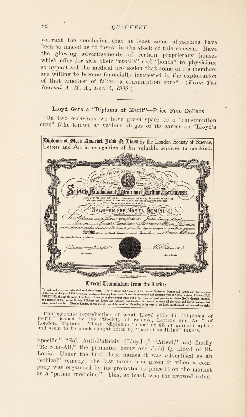 warrant the conclusion that at least some physicians have been so misled as to invest in the stock of this concern. Have the glowing advertisements of certain proprietary houses which offer for sale their ‘‘stocks” and “bonds” to physicians so hypnotized the medical profession that some of its members are willing to become financially interested in the exploitation of that cruellest of fakes—a consumption cure? {From The Journal A. M. A., Dec. 5, 1908.) Lloyd Gets a “Diploma of Merit”—Price Five Dollars On two occasions w^e have given space to a “consumption cure” fake known at various stages of its career as “Lloyd’s jS^iplotn^ of jlllrrit JlulJb XIopb by the London Society of Science, Letters and Art in recognition of his valuable services to mankind. Sttfral ©nmalafunt from tl|r iCaftn: of Scicocc and Lettnn, and Art in virtue r RFPTTOr conc.^ InsUtnUonj fostering Letter, and Science in «tyenteentl, and eighteenth year of Queen Victoria, aapter CXlt LT I l V j “T ° y' *>)' 1'“' i' •>“ our good pleasure to choose 3ubb (auttin XIoi* WoJir^ch”* ^7“' “J Art., and that therefore he desenrcs to enjoy all the right. «.d lawful privilege, belong to mch member. Ctvoi at bjodon. on this fifteenth day of the month of December, in the year of the Lord, one thousand nine hundred ,2l eight T'liotographic reproduction of what Lloyd calls his “diploma of meiit, issued by the “Society of Science, Letters and Art, of sondon, Lngland. These “diplomas’ come at $5 (1 guinea) apiece and seem to be much sought after by “patent-medicine” fakers. Specific,” “Sol. Anti-Phthisis (Lloyd),” “Aicsol,” and finally “Re-Stor-All,” the promoter being one Judd Q. Lloyd of St. Louis. Under the first three names it was advertised as an “ethical” remedy; the last name was given it when a com- pany was organized by its promoter to place it on the market as a “patent medicine ” This, at least, was the avowed inten-