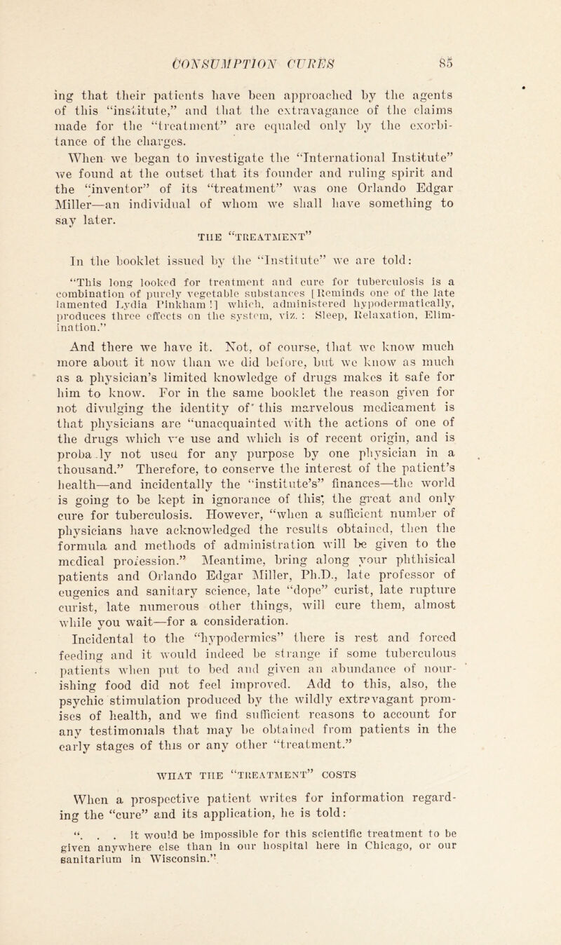 ing that their patients have been approached by the agents of this “institute,” and that the extravagance of the claims made for the “treatment” are equaled only bj? the exorbi- tance of the charges. When we began to investigate the “International Institute” Ave found at the outset that its founder and ruling spirit and the “inventor” of its “treatment” Avas one Orlando Edgar Miller—an individual of Avhom Ave shall have something to say later. THE “treatment” In the booklet issued by the “Institute” Ave are told; “This long looked for treatment and cure for tuberculosis is a combination of purely Amgetable substances | Reminds one of the late lamented L,vdia Pinkbain !] wbicb. administered byimdermatically, produces three effects on the system, viz. : Sleep, Relaxation, Elim- ination.’’ And there Ave have it. Not, of course, that avc knoAV much more about it now than Ave did before, but avc know as much as a physician’s limited knowledge of drugs makes it safe for him to knoAV. For in the same booklet the reason given for not diAUilging the identity of' this marvelous medicament is that physicians are “unacquainted AA'ith the actions of one of the drugs Avhich A'^e use and Avhich is of recent origin, and is proba.ly not used for an}’’ purpose by one physician in a thousand.” Therefore, to conserve the interest of the patient’s health—and incidentally the “institute’s” finances—the Avorld is going to be kept in ignorance of this* the great and only cure for tuberculosis. However, “Avhen a sufficient number of physicians ha\^e acknowledged the results obtained, then the formula and methods of administration Avill be given to the medical profession.” Meantime, bring along your phthisical patients and Orlando Edgar IMiller, Ph.D., late professor of eugenics and sanitary science, late “dope” curist, late rupture curist, late numerous other things, Avill cure them, almost Avhile you wait—for a consideration. Incidental to the “hypodermics” there is rest and forced feeding and it Avould indeed be strange if some tuberculous patients AAdien put to bed and given an abundance of nour- ishing food did not feel improved. Add to this, also, the psychic stimulation produced by the Avildly extravagant prom- ises of health, and we find sufficient reasons to account for any testimonials that may be obtained from patients in the early stages of this or any other “treatment.” AATIAT THE “TREATMENT” COSTS When a prospective patient Avrites for information regard- ing the “cure” and its application, he is told: . . it would be impossible for this scientific treatment to be given anywhere else tban in our hospital here in Chicago, or our sanitarium in Wisconsin.’f