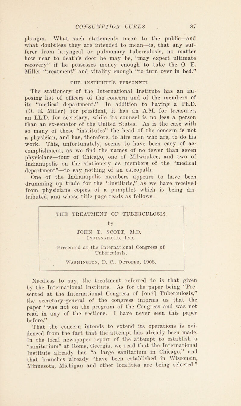 phragm. What such statements mean to the public—and what doubtless they are intended to mean—is, that any suf- ferer from laryngeal or pulmonary tuberculosis, no matter how near to death’s door he may be, “may expect ultimate recovery” if he possesses money enough to take the 0. E. Miller “treatment” and vitality enough “to turn over in bed.” THE institute’s tersonnel The stationery of the International Institute has an im- posing list of officers of the concern and of the members of its “medical department,” In addition to having a Ph.D. (0. E. Miller) for president, it has an A.M. for treasurer, an LL.D. for secretary, while its counsel is no less a person than an ex-senator of the United States. As is the case with so many of these “institutes” the head of the concern is not a physician, and has, therefore, to hire men who are, to do his work. This, unfortunately, seems to have been easy of ac- complishment, as we find the names of no fewer than seven physicians—four of Chicago, one of Milwaukee, and two of Indianapolis on the stationery as members of the “medical department”—to say nothing of an osteopath. One of the Indianapolis members appears to have been drumming up trade for the “Institute,” as we have received from physicians copies of a pamphlet which is being dis- tributed, and whose title page reads as follows: THE TREATMENT OF TUBERCULOSIS. by JOHN T. SCOTT, M.D. IXDIAXAPOLIS, IXD. Presented at the International Congress of Tuberculosis. Washington, D. C., October, 1908. Needless to say, the treatment referred to is that given by the International Institute. As for the paper being “Pre- sented at the International Congress of [on?] Tuberculosis,” the secretary-general of the congress informs us that the paper “was not on the program of the Congress and was not read in any of the sections. I have never seen this paper before.” That the concern intends to extend its operations is evi- denced from the fact that the attempt has already been made. In the local newspaper report of the attempt to establish a “sanitarium” at Pome, Georgia, we read that the International Institute already has “a large sanitarium in Chicago,” and that branches already “have been established in Wisconsin, Minnesota, Michigan and other localities are being selected.”