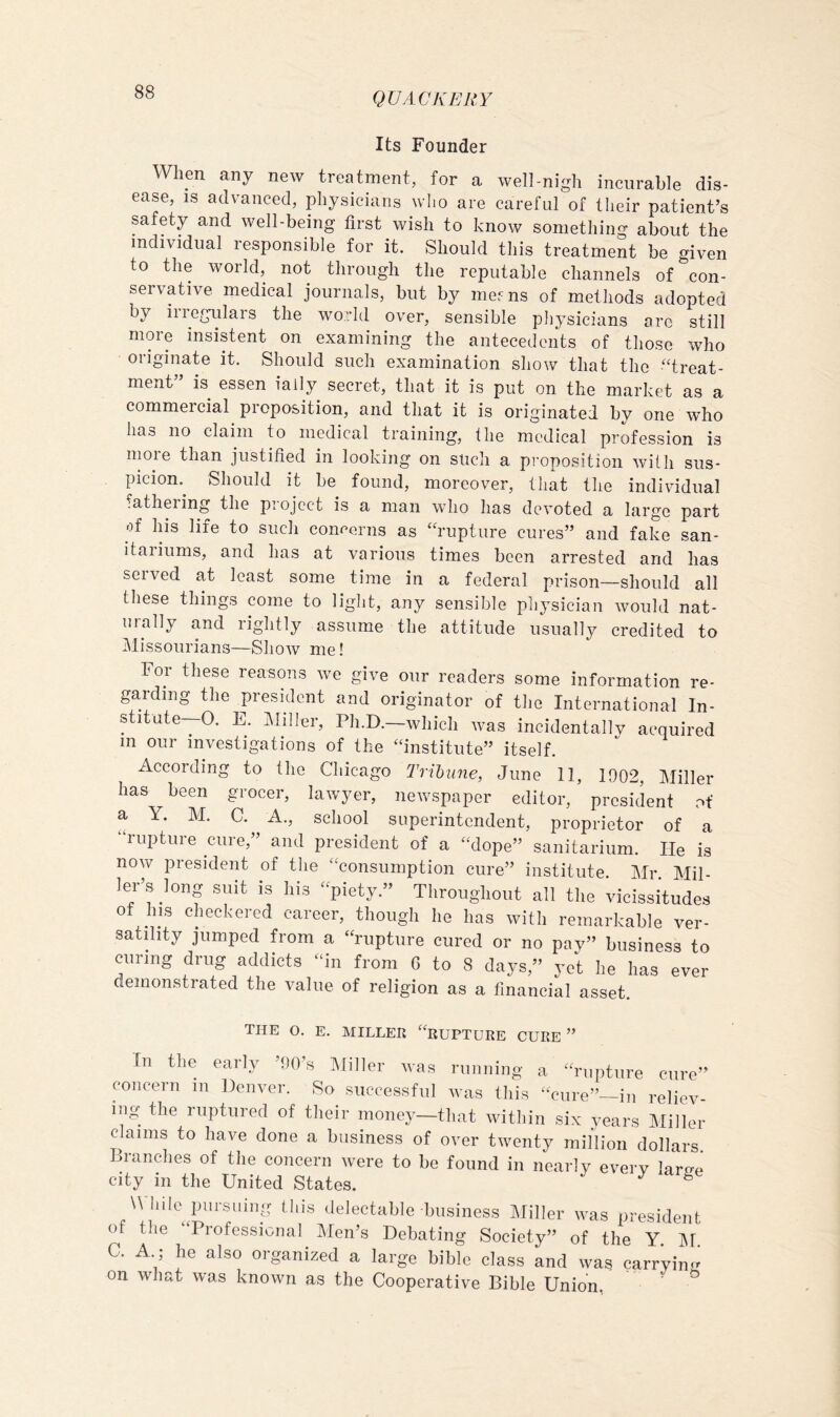 Its Founder When any new treatment, for a well-nigh incurable dis- ease, IS advanced, physicians wlio are careful of their patient’s safety and well-being first wish to know something about the individual responsible for it. Should this treatment be given to the world, not through the reputable channels of con- servative medical journals, but by ine^ns of methods adopted by irregulars the world over, sensible physicians arc still more insistent on examining the antecedents of those who originate it. Should such examination show that the '‘treat- ment” is essen iaily secret, that it is put on the market as a commercial proposition, and that it is originated by one who has no claim to medical training, the medical profession is moie than justihed in looking on such a proposition with sus- picion.^ Should it be found, moreover, that the individual fathering the project is a man who has devoted a large part of his life to such concerns as “rupture cures” and fake san- itaiiums, and has at various times been arrested and has served at least some time in a federal prison—should all these things come to light, any sensible physician would nat- urally and rightly assume the attitude usually credited to Missourians—Show me! For these reasons we give our readers some information re- garding the president and originator of the International In- stitute—O. E. IMiller, Ph.D.—which was incidentally acquired m our investigations of the “institute” itself. According to the Chicago Tribune, June 11, 1902, Miller has been grocer, lawyer, newspaper editor, president of a Y. M. C. A., school superintendent, proprietor of a rupture cure,” and president of a “dope” sanitarium. He is now president of the “consumption cure” institute. Mr. Mil- ler’s long suit is his “piety.” Throughout all the vicissitudes of his checkered career, though he has with remarkable ver- satility jumped from a “rupture cured or no pay” business to curing drug addicts “in from G to 8 days,” yet he has ever demonstrated the value of religion as a financial asset. the o. e. miller “rueture cure ” In the early ’OO’s IMiller was running a “rupture cure” concern in Denver. So successful was this “cure”—in reliev- ing the ruptured of their money—that within six years Miller claims to have done a business of over twenty million dollars Branches of the concern were to be found in nearly every lare-P city in the United States. ^ \\ hile^ pursuing this delectable business Miller was president of the “Professional Men’s Debating Society” of the Y C. A ; he also organized a large bible class and was carrying on what was known as the Cooperative Bible Union. ^