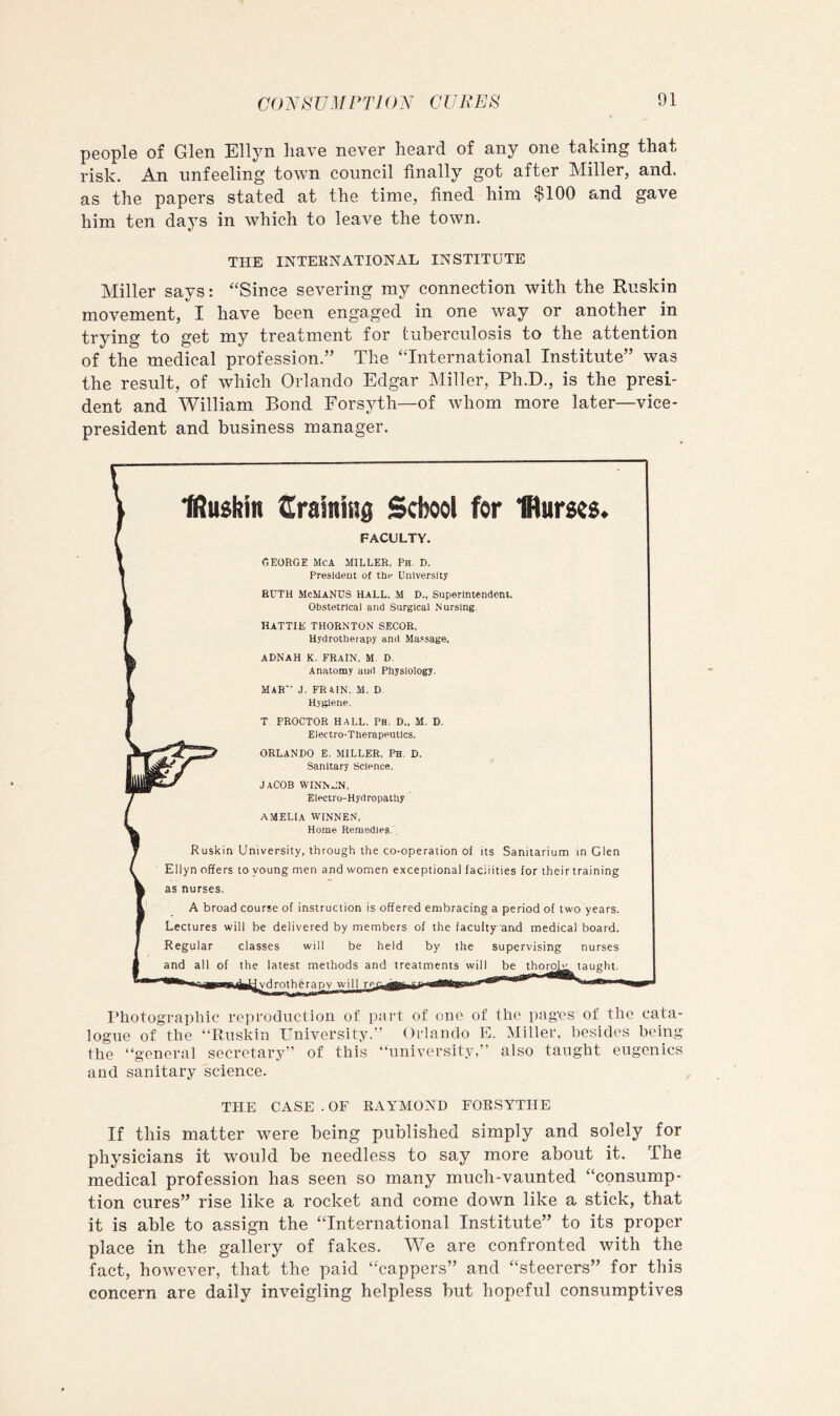 COA^ST/.l/ PTl 0N CURES people of Glen Elljm have never heard of any one taking that risk. An unfeeling town council finally got after Miller, and. as the papers stated at the time, fined him $100 and gave him ten days in which to leave the town. THE INTERNATIONAL INSTITUTE Miller says: ‘‘Since severing my connection with the Ruskin movement, I have been engaged in one way or another in trying to get my treatment for tuberculosis to the attention of the medical profession.” The “International Institute” was the result, of which Orlando Edgar Miller, Ph.D., is the presi- dent and William Bond Forsyth—of whom more later—vice- president and business manager. Photographic reproduction of part of one of the pages of the cata- logue of the “Ruskin University.” Orlando E. Miller, besides being the “general secretary” of this “university,” also taught eugenics and sanitary science. THE CASE . OF RAYMOND FORSYTHE If this matter were being published simply and solely for physicians it would be needless to say more about it. The medical profession has seen so many much-vaunted “consump- tion cures” rise like a rocket and come down like a stick, that it is able to assign the “International Institute” to its proper place in the gallery of fakes. We are confronted with the fact, however, that the paid “cappers” and “steerers” for this concern are daily inveigling helpless but hopeful consumptives