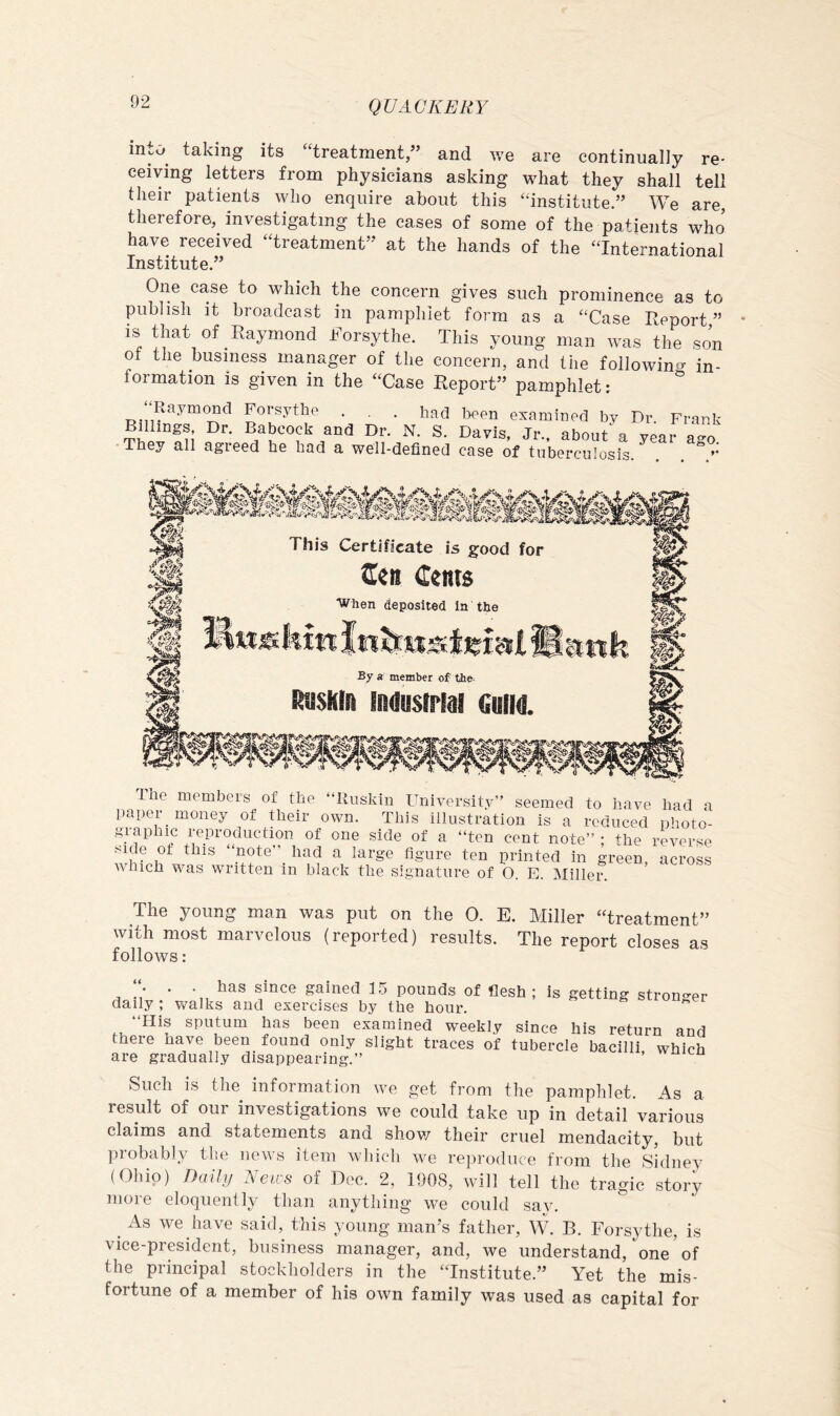 mto^ taking its “treatment,” and we are continually re- ceiving letters from physicians asking what they shall tell their patients who enquire about this “institute.” We are, therefore, investigating the cases of some of the patients who have received “treatment’* at the hands of the “International Institute.” One case to which the concern gives such prominence as to publish it broadcast in pamphlet form as a “Case Report,” is that of Raymond Rorsythe. This young man was the son of the business manager of the concern, and the followincr in- formation is given in the “Case Report” pamphlet:  “Raymond Forsythe . . . had been examined by Dr. Frank Billings Dr. Babcock and Dr. N. S. Davis, Jr., about^ a year a-o They all agreed he had a well-defined case of tnberenlosis *• Ihe members of the “Riiskin University” seemed to have had a paper money of their own. This illustration is a reduced photo- gi-aphic reproduction of one side of a “ten cent note” : the reverse side of this “yote”_ had a large figure ten printed in green, across which was written in black the signature of O. E. Miller. The young man was put on the 0. E. Miller “treatment” with most marvelous (reported) results. The report closes as follows : . . has since gained 15 pounds of flesh; is getting stron-er daily ; walks and exercises by the hour. ” “His sputum has been examined weekly since his return and there have been found only slight traces of tubercle bacilli which are gradually disappearing.” Such is the information we get from the pamphlet. As a result of our investigations we could take up in detail various claims and statements and shov/ their cruel mendacity, but probably the news item wliicli we rejirodiice from the Sidney (Ohio) Daily News of Doc. 2, 1908, will tell the tragic story more eloquently than anything we could say. ^ As we have said, this young man’s father, W. B. Forsythe, is vice-president, business manager, and, we understand, one of the principal stockholders in the “Institute.” Yet the mis- fortune of a member of his own family was used as capital for