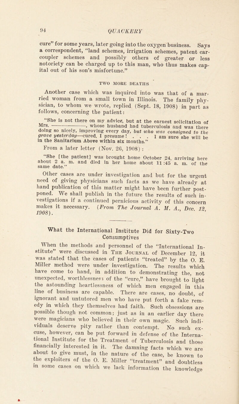 cure” for some years, later going into the oxygen'business. Says a correspondent, “land schemes, irrigation schemes, patent car- coupler schemes and possibly others of greater or less notoriety can be charged up to this man, who thus makes cap- ital out of his son’s misfortune.” TWO MORE DEATHS Another case which was inquired into was that of a mar- ried woman from a small town in Illinois. The family phy- sician, to whom we wrote, replied (Sept. 18, 1908) in part as follows, concerning the patient: “She is not there on my advice, but at the earnest solicitation of Mrs. ——^—— , whose husband had tuberculosis and was there doing so nicely, improving every day, tut who was consigned to the grave yesterday—cured. I presume ! ... I am sure she will be in the Sanitarium Above within six months.” From a later letter (Nov. 26, 1908) : She [the patient] was brought home October 24, arriving here about 2 a. m,. and died in her home about 11 :45 a m of the same date.” Other cases are under investigation and but for the urgent need of giving physicians such facts as we have already at hand publication of this matter might have been further post- poned. We shall publish in the future the results of such in- vestigations if a continued pernicious activity of this concern makes it necessary. {From The Journal A. M. A Dee 12 1908). ’ ■ ’ What the International Institute Did for Sixty-Two Consumptives When the methods and personnel of the “International In- stitute” were discussed in The Journal of December 12, it was stated that the cases of patients “treated” by the 0. E. Miller method were under investigation. The results which have come to hand, in addition to demonstrating the, not unexpected, worthlessness of the “cure,” have brought to'light the astounding heartlessness of which men engaged in this line of business are capable. There are cases, no doubt, of ignorant and untutored men who have put forth a fake rem- edy in which they themselves had faith. Such obsessions are possible though not common; just as in an earlier day there were magicians who believed in their own magic. Such indi- viduals deserve pity rather than contempt. No such ex- cuse, however, can be put forward in defense of the Interna- tional^ Institute for the Treatment of Tuberculosis and those financially interested in it. The damning facts which we are about to give must, in the nature of the case, be known to the exploiters of the 0. E. Miller “treatment” and doubtless in some cases on which we lack information the knowledge