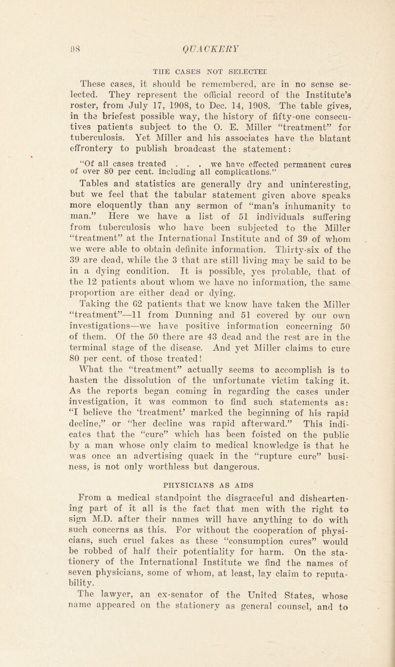 THE CASES NOT SELECTEE These cases, it should be remembered, are in no sense se- lected. They represent the official record of the Institute’s roster, from July 17, 1908, to Dec. 14, 1908. The table gives, in the briefest possible way, the history of fifty-one consecu- tives patients subject to the 0. E. Miller “treatment” for tuberculosis. Yet Miller and his associates have the blatant effrontery to publish broadcast the statement: “Of all cases treated . . . we have effected permanent cures of over 80 per cent, including all complications.” Tables and statistics are generally dry and uninteresting, but we feel that the tabular statement given above speaks more eloquently than any sermon of “man’s inhumanity to man.” Here we have a list of 51 individuals suffering from tuberculosis who have been subjected to the Miller “treatment” at the International Institute and of 39 of whom we were able to obtain definite information. Thirty-six of the 39 are dead, while the 3 that are still living may be said to be in a dying condition. It is possible, yes probable, that of the 12 patients about whom we have no information, the same proportion are either dead or dying. Taking the G2 patients that we know have taken the Miller “treatment”—11 from Dunning and 51 covered by our own investigations—we have positive information concerning 50 of them. Of the 50 there are 43 dead and the rest are in the terminal stage of the disease. And yet Miller claims to cure 80 per cent, of those treated! What the “treatment” actually seems to accomplish is to hasten the dissolution of the unfortunate victim taking it. As the reports began coming in regarding the cases under investigation, it was common to find such statements as: “I believe the Treatment’ marked the beginning of his rapid decline,” or “her decline was rapid afterward.” This indi- cates that the “cure” which has been foisted on the public by a man whose only claim to medical knowledge is that he was once an advertising quack in the “rupture cure” busi- ness, is not only worthless but dangerous. PHYSICIANS AS AIDS From a medical standpoint the disgraceful and dishearten- ing part of it all is the fact that men with the right to sign M.D. after their names will have anything to do with such concerns as this. For without the cooperation of physi- cians, such cruel fakes as these “consumption cures” would be robbed of half their potentiality for harm. On the sta- tionery of the International Institute we find the names of seven physicians, some of whom, at least, lay claim to reputa- bility. The lawyer, an ex-senator of the United States, whose name appeared on the stationery as generaff counsel, and to
