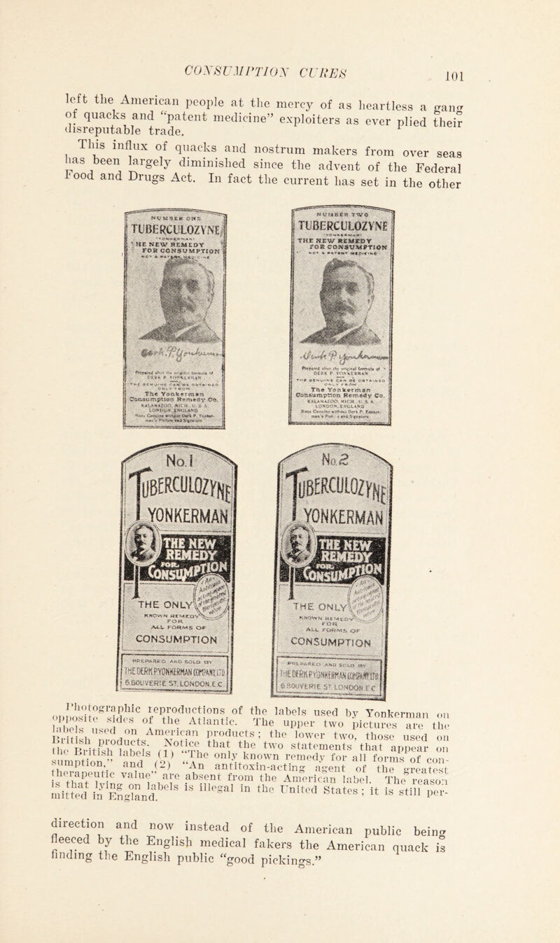 COX8UMPTIOX CURER left the American people at the mercy of as heartless a of quacks and ‘'patent medicine” exploiters as ever plied their disreputable trade. ^ This influx of quacks and nostrum makers from over seas has been largely diminished since the advent of the Federal ^ood and Drugs Act. In fact the current has set in the other TUBERCULOZYNE TUBERCUtOZVI^fi THE HEW H£*H^V r*«CO»#VMETl«W &?fiS P'. f h* ^BERCUlOZVfif ^BERCUlOZyup - YONKERMAN ONKERMANj ^iiBi i g , : - 1 : f:::...-- .. .'A*-** icoNsulii^iON ; • v-y -•■■•• ' ■ ■ , ] qtjo? -.»Vv - ;::.ra ■ ; CONSUMPTION : g«9e»»«ess oi \ '■ i ioU /E!?!e E C i %ApiXm e ’ 1‘hotograpliic reproductions of the labels used by Yonkerman <»u |;Pl)osuto Sides of the Atlantic. The upper two pictures the labels used on American products; the lower two those used on i . Biitwrl'i'bli; ‘p ‘O sti'tcments that appeal «,i siimhiol, ” ‘alia ,eV ‘-1^' oi'B; known romml.v for all forms of con- I herSijentlc ^it'! 'ah alsenrf“?ll'fhr^Sferffi™la.oi; Initteu l'^'states ; it is stlli per- direction and now instead of the American public beino eece y the English medical fakers the American quack is finding the English public “good pickings.”