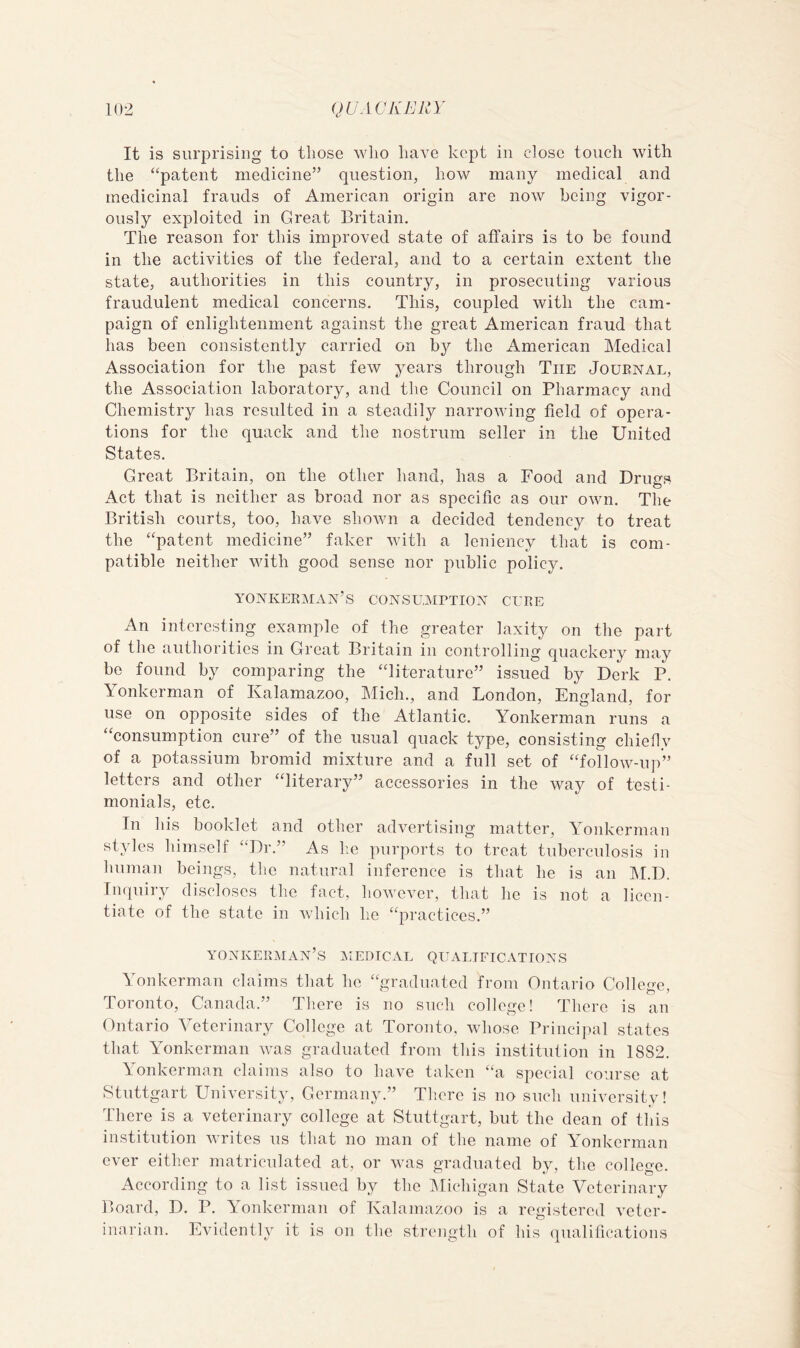 It is surprising to tliose wlio have kept in close touch with the “patent medicine” question, how many medical and medicinal frauds of American origin are now being vigor- ously exploited in Great Britain. The reason for this improved state of affairs is to be found in the activities of the federal, and to a certain extent the state, authorities in this country, in prosecuting various fraudulent medical concerns. This, coupled with the cam- paign of enlightenment against the great American fraud that has been consistently carried on by the American Medical Association for the past few years through The Journal, the Association laboratory, and the Council on Pharmacy and Chemistry has resulted in a steadily narrowing field of opera- tions for the quack and the nostrum seller in the United States. Great Britain, on the other hand, has a Food and Drugs Act that is neither as broad nor as specific as our own. The British courts, too, have shown a decided tendency to treat the “patent medicine” faker with a leniency that is com- patible neither with good sense nor public policy. yonkerman’s consumption cure An interesting example of the greater laxity on the part of the authorities in Great Britain in controlling quackery may be found by comparing the “literature” issued by Derk P. Yonkerman of Kalamazoo, Mich., and London, England, for use on opposite sides of the Atlantic. Yonkerman runs a “consumption cure” of the usual quack type, consisting chiefly of a potassium bromid mixture and a full set of “follow-up” letters and other “literary” accessories in the way of testi- monials, etc. In his booklet and other advertising matter, Yonkerman styles himself “Dr.” As he purports to treat tuberculosis in human beings, the natural inference is that he is an I^LD. Iiupiiry discloses the fact, however, that he is not a licen- tiate of the state in which he “practices.” yonkerman’s epical qualifications Yonkerman claims that he “graduated from Ontario College, Toronto, Canada.” There is no such college! There is an Ontario Veterinary College at Toronto, whose Principal states that Yonkerman was graduated from this institution in 1882. Yonkerman claims also to have taken “a special course at Stuttgart University, Germany.” There is no such university! There is a veterinary college at Stuttgart, but the dean of this institution writes us that no man of the name of Yonkerman ever either matriculated at, or was graduated by, the college. According to a list issued by the IMichigan State Veterinary Board, D. P. Yonkerman of Kalamazoo is a registered veter- inarian. Evidently it is on the strength of his qualifications