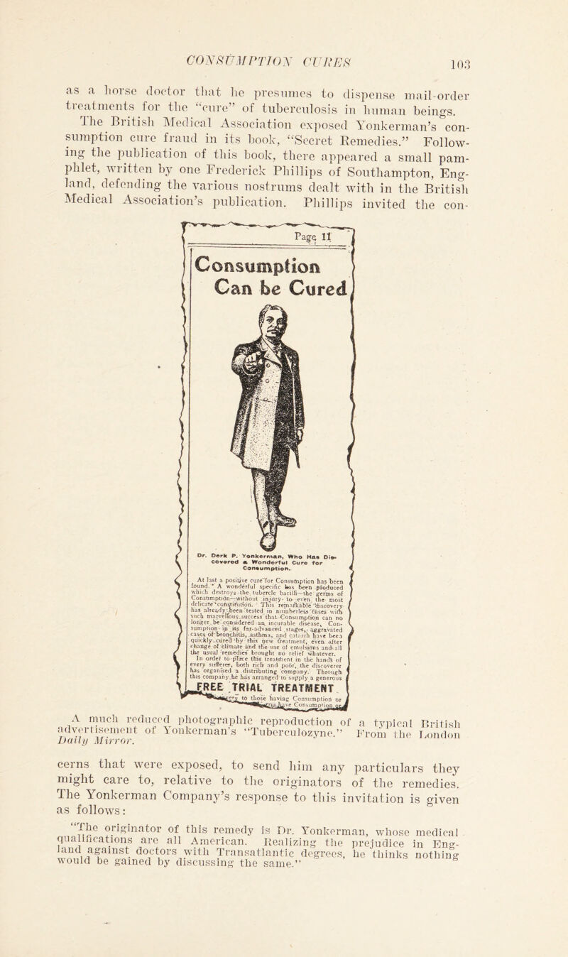 CO .A\<? UM PTIO y CVR io;3 as a liorse doctor tliat lie presumes to dispense mail-order tieatments for the enre” of tuberculosis in human beings. The British Afedical Association exposed Yonkerman’s ’con- sumption cure fraud in its book, “Secret Remedies.” Follow- ing the publication of this book, there appeared a small pam- phlet, written by one Frederick Phillips of Southampton, Eng- land, defending the various nostrums dealt with in the Britisli Medical Association’s publication. Phillips invited the con- PagQ 11 Consumption Gan be Cured Dr. Derk P. Yonkerivian, Who Maa Di»> cevored a Wonderful Cure for Coneumption. At last a positive cure“for Consumption has been tound. * A wonderful specific has been produced which de.stroys the. tubercle bacilli—the' g'CTrns of Consumption-^without .in|ury> to- even the most delicate ■ This ' remarkable discovery, has alTeady;been tested in Dumberleis'cases with ■such marvellous’.success that-Consnmption can no longer . be'c<msidered an. incurable disease^ Con- sumption' ip ..its _ fai-advatieed ^jggravaled cases oPbfOD^itis, .asthma, and catarrh have beea quickly-Cured'by this ijew freatraent, even 'after change of climate a'nd ihe use of emidsions and^all tiie usual -Temedi« brought no relief whatever. In order to-pTace this treatilient in the hands of every sufferer, both rich and poor,, the discoverer has organised a distributing 'company.' Through this companyJie has arranged to'supply a generous 2REE Trial treatment to those haying Consumption ^ Consumptiqpj much roducfd photographic reproclnction advcrtiRcmoiit of Yonkerman's “Tuherciilozyno. Daily Mirror. a t.vpica From th( British Ijondon corns that weie exposed, to send him any particulars they might care to, relative to the originators of the remedies. The Yonkerman Company s response to this invitation is given as follows: originator of this remedy is Dr. Yonkerman, whose medical qiialihcations are all American. Realizing the prejudice in Eng- land against doctors with Transatlantic degrees, ho thinks nothing would be gained by discussing the same.” ^