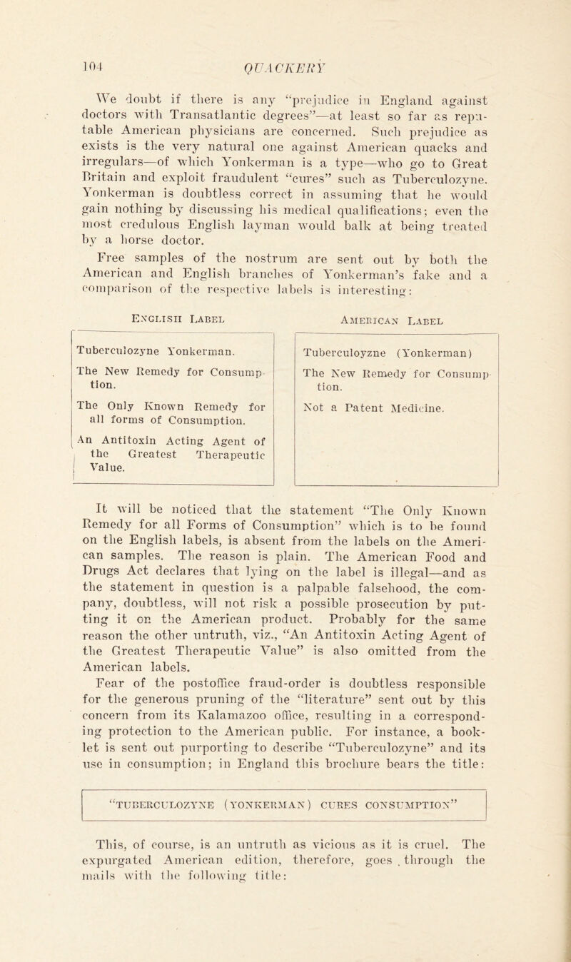 ^^'e doubt if there is any “prejudice in England against doctors with Transatlantic degrees”—at least so far as repu- table American physicians are concerned. Such prejudice as exists is the very natural one against American quacks and irregulars—of which Yonkerman is a type—who go to Great Britain and exploit fraudulent “cures” such as Tuberculozyne. onkerman is doubtless correct in assuming that he would gain nothing by discussing his medical qualifications; even the most credulous English layman would balk at being treated by a horse doctor. Free samples of the nostrum are sent out by botli the American and English branches of Yonkerman’s fake and a comj)arisou of the respective labels is interesting: Exglisii Label Tuberculozjme Yonkerman. The New Remedy for Consump tion. The Only Known Remedy for all forms of Consumption. .■\n Antitoxin Acting Agent of ^ the Greatest Therapeutic j Value. I American Label Tuberculoyzne (Yonkerman) The New Remedy for Consump tion. Not a Patent Medicine. It will be noticed that tire statement “The Only Known Remedy for all Forms of Consumption” which is to be found on the English labels, is absent from the labels on the Ameri- can samples. The reason is plain. The American Food and Drugs Act declares that lying on the label is illegal—and as the statement in question is a palpable falsehood, the com- pany, doubtless, will not risk a possible prosecution by put- ting it on the American product. Probably for the same reason the other untruth, viz., “An Antitoxin Acting Agent of the Greatest Therapeutic Value” is also omitted from the American labels. Fear of the postoffice fraud-order is doubtless responsible for the generous pruning of the “literature” sent out by this concern from its Kalamazoo office, resulting in a correspond- ing protection to the American public. For instance, a book- let is sent out purporting to describe “Tuberculozyne” and its use in consumption; in England this brochure bears the title: “tuberculozyne (yonkerman) cures consumption” This, of course, is an untruth as vicious as it is cruel. The expurgated American edition, therefore, goes . through the mails with Ihe following lille: