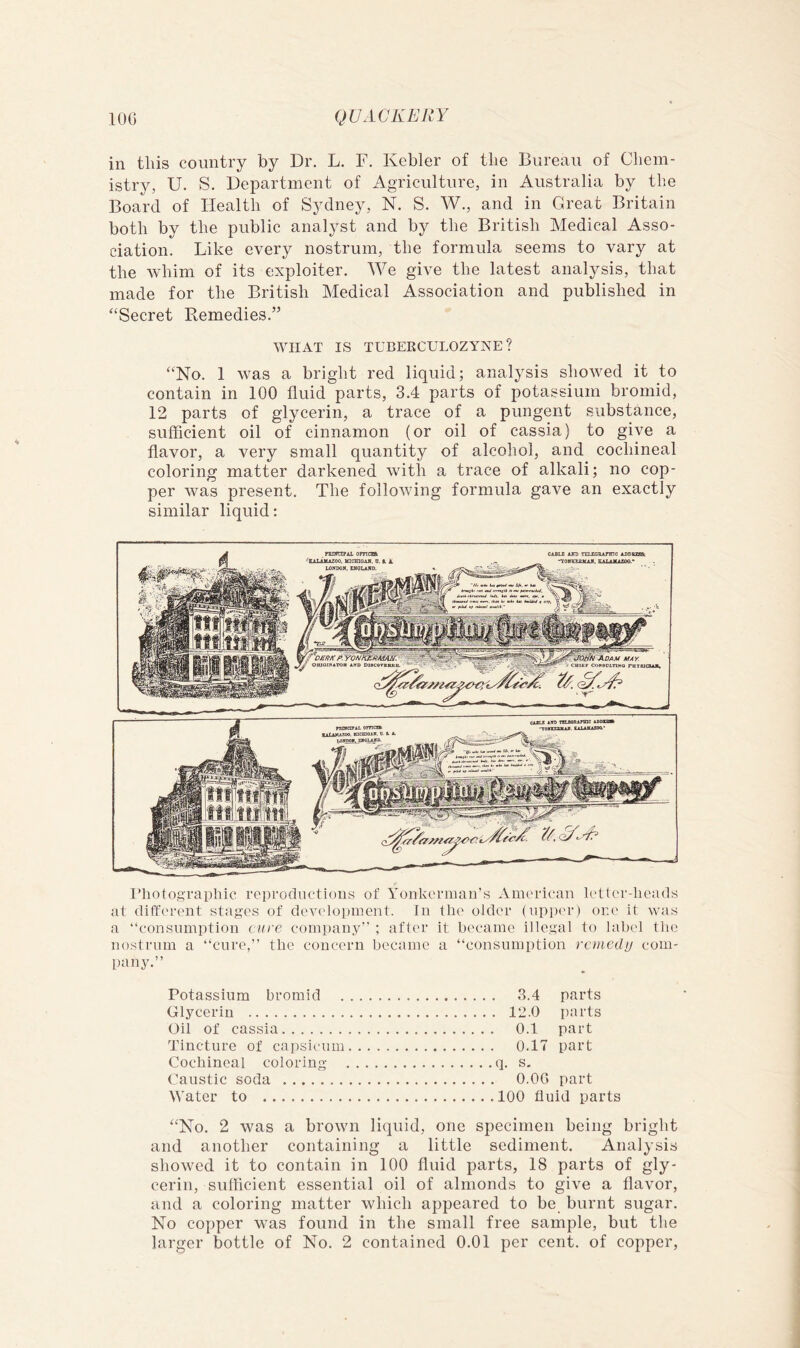 in this country by Dr. L. F. Kcbler of the Bureau of Chem- istry, U. S. Department of Agriculture, in Australia by the Board of Health of Sydney, N. S. W., and in Great Britain both by the public analyst and by the British Medical Asso- ciation. Like every nostrum, the formula seems to vary at the whim of its exploiter. We give the latest analysis, that made for the British Medical Association and published in “Secret Remedies.” W^IIAT IS TUEEECULOZYNE ? “No. 1 w^as a bright red liquid; analysis showed it to contain in 100 fluid parts, 3.4 parts of potassium bromid, 12 parts of glycerin, a trace of a pungent substance, sufficient oil of cinnamon (or oil of cassia) to give a flavor, a very small quantity of alcohol, and cochineal coloring matter darkened with a trace of alkali; no cop- per was present. The following formula gave an exactly similar liquid: I’hotograpliic reproductions of Yonkerman’s American letter-heads at diff('rent stages of deAadopment. In the older (npp('r) one it was a “consumption cure company” ; after it became illegal to lal)el the nostrum a “cure,” the concern became a “consumption rciacdij com- pany.” Potassium bromid Glycerin Oil of cassia Tincture of capsicum Cochineal coloring Caustic soda Water to 3.4 parts , 12.0 parts 0.1 part 0.17 part q. s. O.OG part 100 fluid parts “No. 2 was a browui liquid, one specimen being bright and another containing a little sediment. Analysis showed it to contain in 100 fluid parts, 18 parts of gly- cerin, sufficient essential oil of almonds to give a flavor, and a coloring matter which appeared to be burnt sugar. No copper wms found in the small free sample, but tlie larger bottle of No. 2 contained 0.01 per cent, of copper,