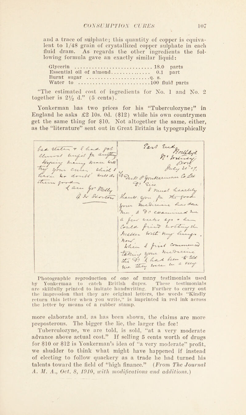 and a trace of sulpliatc; this quantity of copper is equiva- lent to 1/48 grain of crystallized copper sulphate in each fluid dram. As regards the other ingredients the fol- lowing formula gave an exactly similar liquid: Glycerin 18.0 parts Essential oil of almond 0.1 part Rurnt sugar q. s. Water to 100 fluid parts ‘‘The estimated cost of ingredients for No. 1 and No. 2 together is 2^2 d.” (5 cents). Yonkerman has two prices for his “Tuberculozyne;” in England he asks £2 10s. Od. ($12) while his own countrymen get the same thing for $10. Not altogether the same, either, as the “literature” sent out in Great Britain is typographically P2.^_.t_Xn —t— /I 0 . ^ Q? T riiotograpbic reproduction of one of many testimonials used by Yonkerman to catcb Briiisb dupes. These testimonials are skilfully print('d to imitate bandwriting. Further to carry out the impression that they are original letters, the words “Kindly return this letter when you write,” is imprinted in red ink across the letter by means of a rubber stamp. more elaborate and, as has been shotvn, the claims are more preposterous. The bigger the lie, the larger the fee! Tuberculozyne, we are told, is sold, “at a very moderate advance above actual cost.” If selling 5 cents worth of drims for $10 or $12 is Yonkerman’s idea of “a very moderate” profit, we shudder to think what might have happened if instead of electing to follow quackery as a trade he had turned his talents toward the field of “high finance.” {From The Journal A. M. d., Oct. 8, 1010, icitJi modifications and additions.)