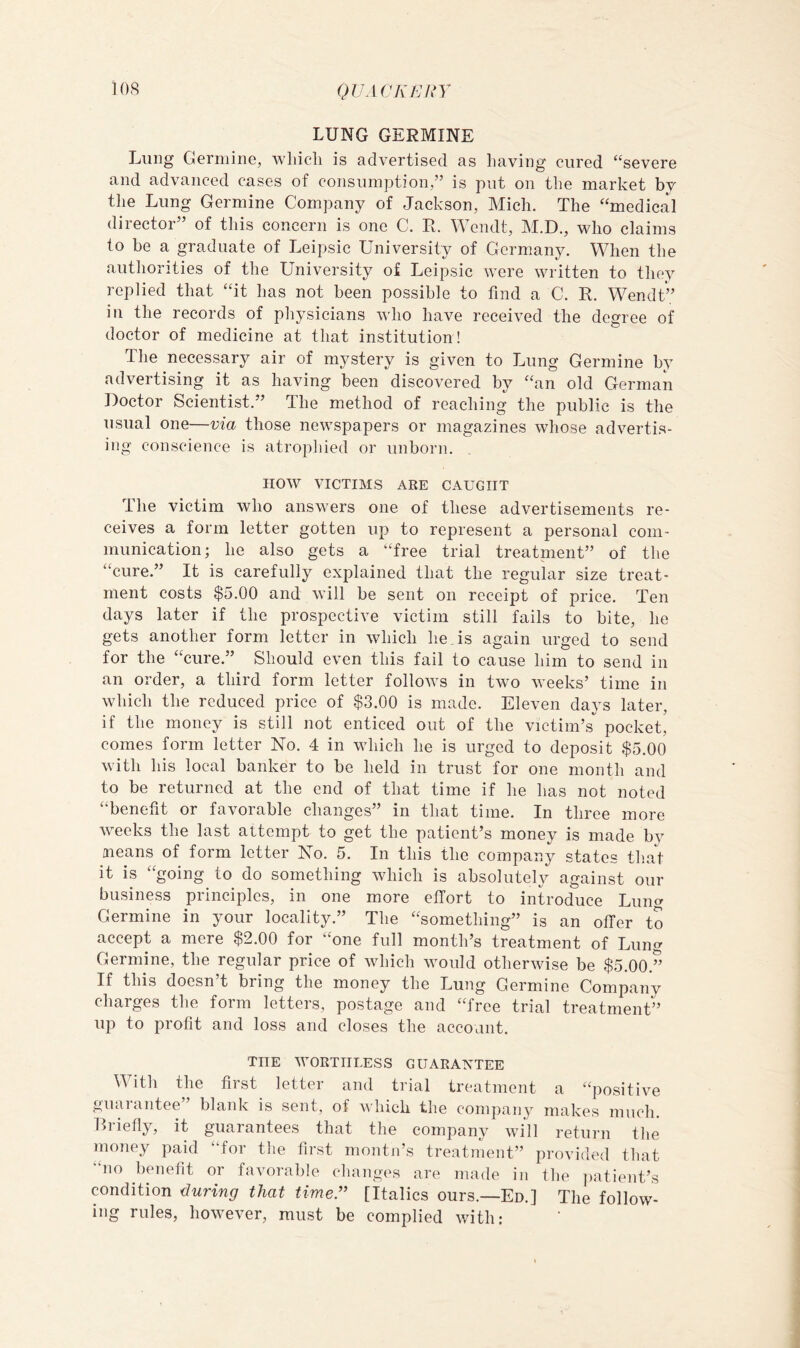 LUNG GERMINE Lung Genuine, wliicli is advertised as having cured “severe and advanced cases of consumption,” is put on the market bv the Lung Germine Company of Jackson, Mich. The “medical director” of this concern is one C. R. Wendt, M.D., who claims to be a graduate of Leipsic University of Germany. When the authorities of the University of Leipsic were written to they replied that “it has not been possible to find a C. R. Wendt” in the records of physicians who have received the degree of doctor of medicine at that institution! The necessary air of mystery is given to Lung Germine by advertising it as having been discovered by “an old German Doctor Scientist.” The method of reaching the public is the usual one—via those newspapers or magazines whose advertis- ing conscience is atrophied or unborn. HOW VICTIMS ARE CAUGHT The victim who answers one of these advertisements re- ceives a form letter gotten up to represent a personal com- munication; he also gets a “free trial treatment” of the “cure.” It is carefully explained that the regular size treat- ment costs $5.00 and will be sent on receipt of price. Ten days later if the prospective victim still fails to bite, he gets another form letter in which hens again urged to send for the “cure.” Should even this fail to cause him to send in an order, a third form letter follows in two weeks’ time in which the reduced price of $3.00 is made. Eleven days later, if the money is still not enticed out of the victim’s pocket, comes form letter No. 4 in which he is urged to deposit $5.00 with his local banker to be held in trust for one month and to be returned at the end of that time if he has not noted “benefit or favorable changes” in that time. In three more weeks the last attempt to get the patient’s money is made by means of form letter No. 5. In this the company states that it is “going to do something which is absolutely against our business principles, in one more effort to introduce Luim Germine in your locality.” The “something” is an offer to accept a mere $2.00 for “one full month’s treatment of Lung Germine, the regular price of which would otherwise be $5.00.” If this doesn’t bring the money the Lung Germine Company charges the form letters, postage and “free trial treatment” up to profit and loss and closes the account. THE WORTHLESS GUARANTEE With the first letter and trial treatment a “positive guarantee” blank is sent, of which the company makes much. Ri-iefly, it guarantees that the company will return the money paid “for the first montji’s treatment” provided that “no benefit or favorable ehanges are made in the ])atient’s condition during that timer [Italics ours.—Ed.] The follow- ing rules, however, must be complied with: