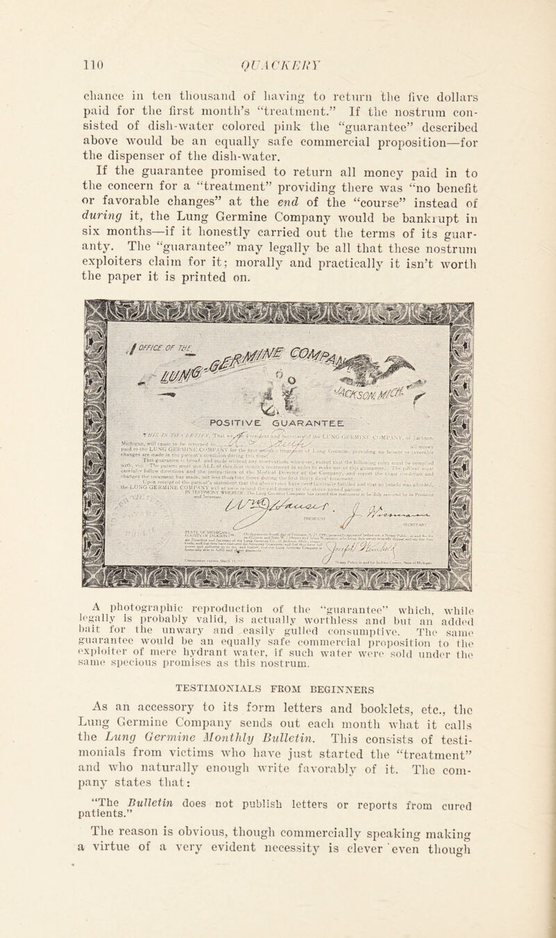 chance in ten thousand of having to return the five dollars paid for the first month’s “treatment.” If the nostrum con- sisted of dish-water colored pink the “guarantee” described above would be an equally safe commercial proposition—for the dispenser of the dish-water. If the guarantee promised to return all money paid in to the concern for a “treatment” providing there was “no benefit or favorable changes” at the end of the “course” instead of during it, the Lung Germine Company would be bankiupt in six months—if it honestly carried out the terms of its guar- anty. The “guarantee” may legally be all that these nostrum exploiters claim for it; morally and practically it isn’t worth the paper it is printed on. A photographic reproduction of the “guarantee” which, while legally is probably valid, is actually worthless and but an addl'd bait for the unwary and easily gulled consumptive. Tlu' same guarantee would be an equally safe commercial proposition to the exploiter of mere hydrant water, if such water wi're sold under the sanu' specious promises as this nostrum. TESTIMONIAL'S FROM BEGINNERS As an accessory to its form letters and booklets, etc., the Lung Germine Company sends out each month what it calls the Lung 0ermine MonthUj Bulletin. This eonsists of testi- monials from victims who have just started the “treatment” and who naturally enough write favorably of it. The com- pany states that: “The Bulletin does not publish letters or reports from cured patients.” The reason is obvious, though commercially speaking making a virtue of a very evident necessity is clever even though