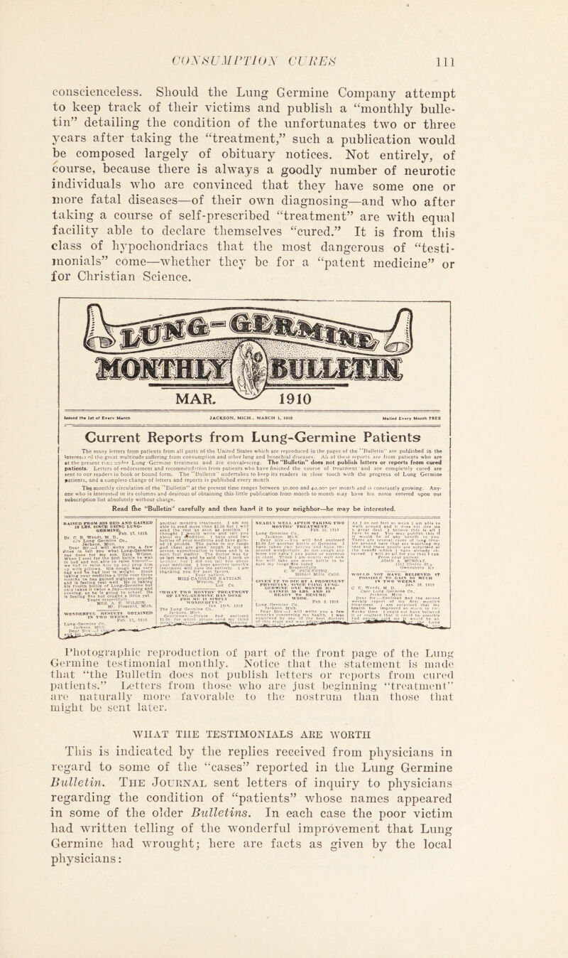 conscienceless. Should the Lung Genuine Company attempt to keep track of their victims and publish a “monthly bulle- tin” detailing the condition of the unfortunates two or three years after taking the “treatment,” such a publication would be composed largely of obituary notices. Not entirely, of course, because there is always a goodly number of neurotic individuals who are convinced that they have some one or more fatal diseases—of their own diagnosing—and who after taking a course of self-prescribed “treatment” are with equal facility able to declare themselves “cured.” It is from this class of hypochondriacs that the most dangerous of “testi- monials” come—whether they be for a “patent medicine” or for Christian Science. MAR. blued (h« 1ft of Evtrv M«nth JACKSON. MICH-. MARCH I. I910 Mailed Every Month 7REE Current Reports from Lung-Germine Patients The many letters from patients from all parts of the United States which are reproduced in the paces of the “Bulletin are published in the Interesis n( tlie great multitude suffering from consumption and other lung and bronchial diseases. o( these reports are (rom patients who are at the present tur.i un'’®r Lung Gcrmine treatment and are cons’alescing. The “Bulletin” does not publish letters or reports from cured patients. Letters of endorsement and recommendation from patients who have finished the course of treatment and are completely cured are sent to our readers in book or bound form. The “Bulletin undertakes to keep its readers in close touch with the progress of Lung Germine patients, and a complete change of letters and reports is published every month The monthly circulation of the ‘Bulletin at the present time ranges between 30.000 and 40.oo'' per month and is constantly growing. Any- one who is interesttrd in its columns and desirous of obtaining this little publication from month to month n-ay have his nrtnie entered upon our subscription list absolutely without charge. Read die “Bulletin'* carefully and then hand it to your neighbor—he may be interested. haisf.d from his bed and gainjed IS LBS. SINCE I'SINO LUNG- GBRMIKE. Feb. 17. 1910. Dr C R- Wendl. M D.. c/o Luns Germine Co.. jAcIcaon, Mich. Dear Sir-—I will write you a few Jines to tell you what Lun^-Germlne has done for my son. E*ra Wllson. When I sent for the flrst bottle he was In bed and not able 10 ral»e hlmseU— we h-od to raise hitn up an.l prop him up w.th pillows. HlS cough was very bad and lie had lost In weight. Since taking your medicine a little over three months he has gained eighteen pounds and is feeling real well He Is taking hl8 fourth bottle of Lung-Ocrmlne but only takes It twice a day—morning and evening, as he Is going to school He Is feelFng nne but coughs a little yet. Tours respectfull' MRS A '' ' Ml WOSDEBrt’L RESULTS ODT.MNED IN TWO WEEKS. Feb 17. 7910. Lung-Oermlne Co. Jnek«on Mich. Dear Sirs —I another month's troatment. | nm not able to send more than 93.00 but I will send the rest os soon as pos.«lb1c. 1 thought I ji-oiild write and tell you about mv wnditlon ] have used two bottles of your medicine and have gain- ed IS pounds. The pains In my lungs .and chest are gone, cough la not so severe, expectoration Is loose and It Is such foul manor The doctor was by us lest week and he said that ] look so hc.iUhv i.«t't did not tell him about your meillclne, I hope another month’s ire.Tlmeni will cure me entirely I sm thanking you for past favors. Tour patient. MISS CAROLINE KATZJAN. Weston, Pn Lua Co. IFTRR TAKING TWO TIIEATMEXT. Feb 16. 1910 Lung Germine Co. Jack.son. MU-h. Denr sirs —You will find enclosed 15.00 for another boiiie of Germine. 1 nave taken (wo boil'es and have Im- proved wonderfullv, do not couch any more nor have 1 any pains or soreness In chest. Think i am nearly well now bui will take one more botllc to be sure my lungs lire cured RespeclfuMy, C w PTCKERTNO. Hobaii Mills. Calif. GIVEN DP TO niR IIV A PROMI.NENT PHYSiriAN.. HfNCE MING- GERMINE ONE MONTH HAS GAINED no I.ns. AND IS READY TO RESl'ME tv 0 n K. Feb 2, 1910 I’liotographic reproduction of part of the front pag'c of the Lung Germine te.stimonial monthly. Notice that the statement is made that the Bulletin does not publish letters or reports from cured patients.” Letters from those who are just beginning treatment” are naturally more favorable to the nostrum than those that might be sent later. WHAT THE TESTIMONIALS AKE WORTH This is indicated by tlie replies received from physicians in regard to some of the “cases” reported in the Lung Germine Bulletin. The Journal sent letters of inquiry to physicians regarding the condition of “patients” whose names appeared in some of the older Bulletins. In each case the poor victim had written telling of the wonderful improvement that Lung Germine had wrought; here are facts as given by the local physicians: