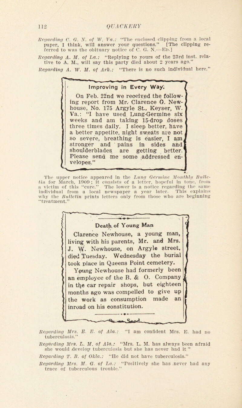 Regarding G. G. N. of W. Va.: “The enclosed clipping from a local paper, I think, will answer your questions.” [The clipping re- ferred to was the obituary notice of C. G. N.—Ed.] Regarding A. M. of La.: “Replying to yours of the 23rd inst. rela- tive to A. M., will say this party died about 2 years ago.” Regarding A. W. M. of Ark.: “There is no such individual here.” Improving in Every Wa/. On Feb. 22nd we reoelYed the follow- ing report from Mr. Clarence G. New- house, No. 175 Argyle St, Keyser, W. Va.: “I have used Lung-Germine six weeks and am taking IS-drop doses three times daily. I sleep better, have a better appetite, night swieats are not so severe, breathing is easier, I am, stronger and ' pains in sides and shoulderblades are getting ^ better.' Please send me some addressed en- velopes.” The upper notice appeared in the Lung Germine Monfhlg RulJe- iin for March, 1909 ; it consists of a letter, hopeful in tone, from a victim of this “cure.” The lower is a notice regarding the saim* individual from a local newspaper a year later. This explains why the Bulletin prints letters only from those who are beginning “treatment.” Death, of Young Man Clarence Newhouse, a young man, living with his parents, Mr. and Mrs. J. Vif. Newhouse, on Argyle street, died Tuesday. Wednesday the burial took place in Queens Point cemetery. Young Newhouse had formerly been an employee of the B. & 0. Company in the car repair shops, but eighteen months ago was compelled to give up j the work as consumption made an inroad on his eonstitution. Regarding Mrs. E. E. of Ala.: “I am confident Mrs. E. had no tuberculosis.” Regarding Mrs. L. M. of Ala.: “Mrs. L. M. has always been afraid she would -develop tuberculosis but she has never had it ” Regarding T. B. of Okla.: “He did not have tuberculosis.” Regarding Mrs. M. G. of La.: “Positively she has .never had any trace of tuberculous trouble.”